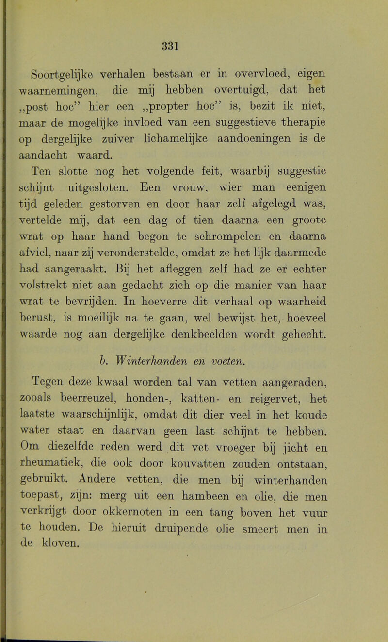 Soortgelijke verhalen bestaan er in overvloed, eigen waarnemingen, die mij hebben overtuigd, dat het ,,post hoe” hier een ,,propter hoe” is, bezit ik niet, maar de mogelijke invloed van een suggestieve therapie op dergelijke zuiver liehamelijke aandoeningen is de aandacht waard. Ten slotte nog het volgende feit, waarbij suggestie schijnt uitgesloten. Een vrouw, wier man eenigen tijd geleden gestorven en door haar zelf afgelegd was, vertelde mij, dat een dag of tien daarna een groote wrat op haar hand begon te schrompelen en daarna af viel, naar zij veronderstelde, omdat ze het lijk daarmede had aangeraakt. Bij het afleggen zelf had ze er echter volstrekt niet aan gedacht zich op die manier van haar wrat te bevrijden. In hoeverre dit verhaal op waarheid berust, is moeilijk na te gaan, wel bewijst het, hoeveel waarde nog aan dergelijke denkbeelden wordt gehecht. h. Winterhanden en voeten. Tegen deze kwaal worden tal van vetten aangeraden, zooals beerreuzel, honden-, katten- en reigervet, het laatste waarschijnlijk, omdat dit dier veel in het koude water staat en daarvan geen last schijnt te hebben. Om diezelfde reden werd dit vet vroeger bij jicht en rheumatiek, die ook door kouvatten zouden ontstaan, gebruikt. Andere vetten, die men bij winterhanden toepast, zijn: merg uit een hambeen en olie, die men verkrijgt door okkernoten in een tang boven het vuur te houden. De hieruit druipende olie smeert men in de kloven.