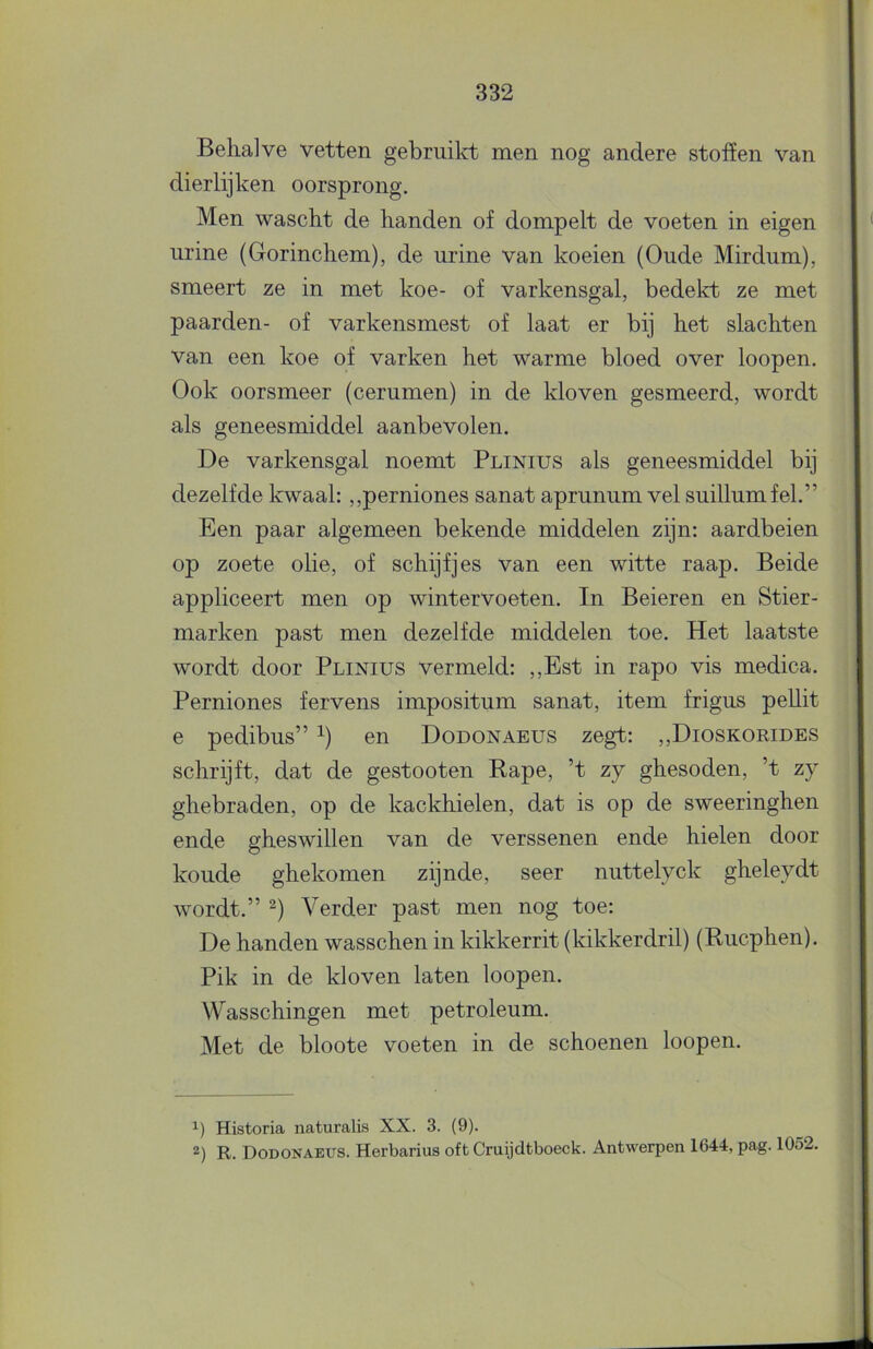 Behalve vetten gebruikt men nog andere stoffen van dierlijken oorsprong. Men wascht de handen of dompelt de voeten in eigen urine (Gorinchem), de urine van koeien (Oude Mirdum), smeert ze in met koe- of varkensgal, bedekt ze met paarden- of varkensmest of laat er bij het slachten van een koe of varken het warme bloed over loopen. Ook oorsmeer (cerumen) in de kloven gesmeerd, wordt als geneesmiddel aanbevolen. De varkensgal noemt Plinius als geneesmiddel bij dezelfde kwaal: ,,perniones sanat aprunum vel suillumfel.” Een paar algemeen bekende middelen zijn: aardbeien op zoete olie, of schijfjes van een witte raap. Beide appliceert men op wintervoeten. In Beieren en Stier- marken past men dezelfde middelen toe. Het laatste wordt door Plinius vermeld: ,,Est in rapo vis medica. Perniones fervens impositum sanat, item frigus peUit e pedibus” en Dodonaeus zegt: ,,Dioskorides schrijft, dat de gestooten Rapé, ’t zy ghesoden, ’t zy ghebraden, op de kackhielen, dat is op de sweeringhen ende gheswillen van de verssenen ende hielen door koude ghekomen zijnde, seer nuttelyck gheleydt wordt.” 2) Verder past men nog toe: De handen wasschen in kikkerrit (kikkerdril) (Rucphen). Pik in de kloven laten loopen. Wasschingen met petroleum. Met de bloote voeten in de schoenen loopen. Historia naturalis XX. 3. (9). 2) R. Dodonaeus. Herbarius oft Cruijdtboeck. Antwerpen 1644, pag. 1052.