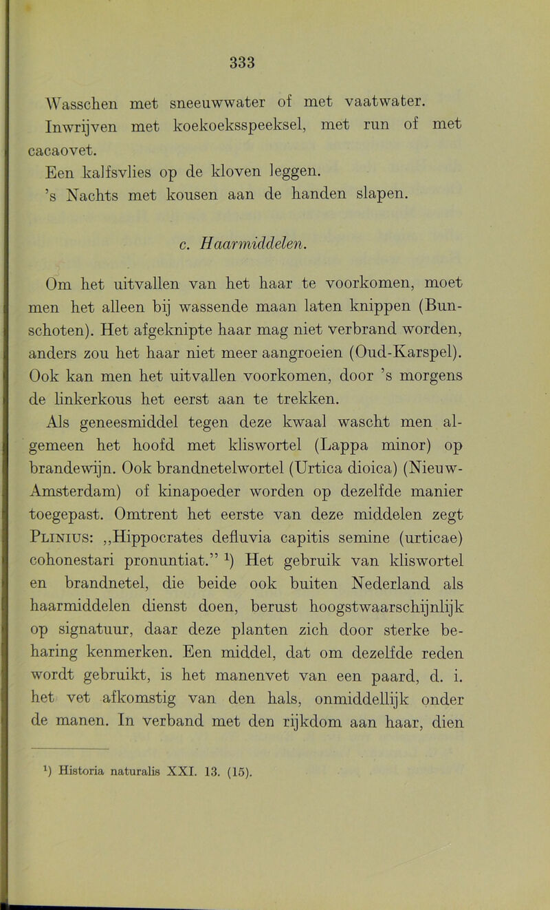 Wasschen met sneeuwwater of met vaatwater. Inwrijven met koekoeksspeeksel, met run of met cacaovet. Een ka]fsvlies op de kloven leggen. ’s Nachts met kousen aan de handen slapen. c. Haarmiddelen. Om het uitvallen van het haar te voorkomen, moet men het alleen bij wassende maan laten knippen (Bun- schoten). Het afgeknipte haar mag niet verbrand worden, anders zou het haar niet meer aangroeien (Oud-Karspel). Ook kan men het uitvallen voorkomen, door ’s morgens de Unkerkous het eerst aan te trekken. Als geneesmiddel tegen deze kwaal wascht men al- gemeen het hoofd met kliswortel (Lappa minor) op brandewijn. Ook brandnetelwortel (Urtica dioica) (Nieuw- Amsterdam) of kinapoeder worden op dezelfde manier toegepast. Omtrent het eerste van deze middelen zegt Plinius: ,,Hippocrates defluvia capitis semine (urticae) cohonestari pronuntiat.” ^) Het gebruik van kliswortel en brandnetel, die beide ook buiten Nederland als haarmiddelen dienst doen, berust hoogstwaarschijnlijk op signatuur, daar deze planten zich door sterke be- haring kenmerken. Een middel, dat om dezelfde reden wordt gebruikt, is het manenvet van een paard, d. i. het vet afkomstig van den hals, onmiddellijk onder de manen. In verband met den rijkdom aan haar, dien Historia naturalis XXI. 13. (15).