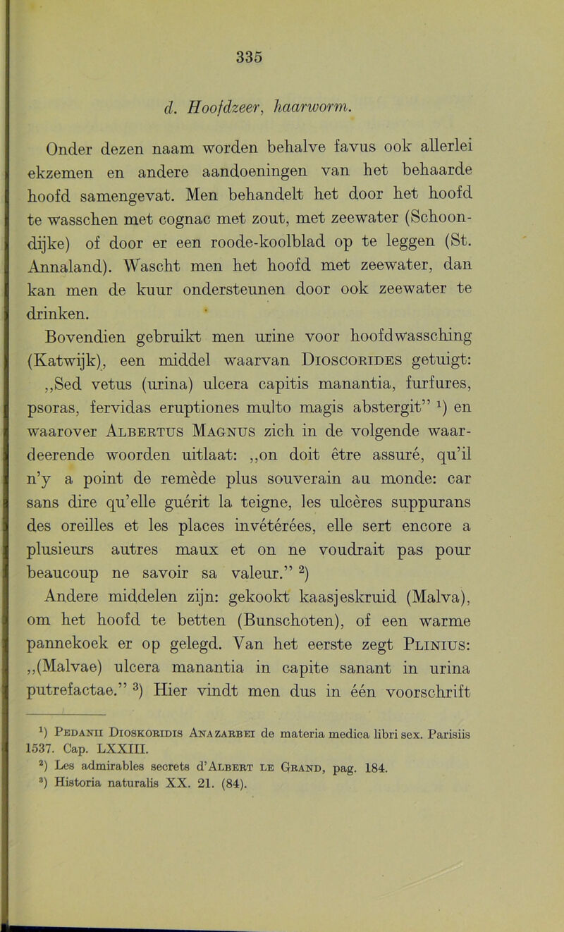 d. Hoofdzeer, haarworm. Onder dezen naam worden behalve favus ook allerlei ekzemen en andere aandoeningen van het behaarde hoofd samengevat. Men behandelt het door het hoofd te wasschen met cognac met zout, met zeewater (Schoon- dijke) of door er een roode-koolblad op te leggen (St. Annaland). Wascht men het hoofd met zeewater, dan kan men de kuur ondersteunen door ook zeewater te drinken. Bovendien gebruikt men urine voor hoofd wassching (Katwijk), een middel waarvan Dioscorides getuigt: ,,Sed vetus (urina) ulcera capitis manantia, furfures, psoras, fervidas eruptiones multo magis abstergit” en waarover Albertus Magnus zich in de volgende waar- deerende woorden uitlaat: ,,on doit être assuré, qu’il n’y a point de remède plus souverain au monde: car sans dire qu’elle guérit la teigne, les ulcères suppurans des oreilles et les places invétérées, elle sert encore a plusieurs autres maux et on ne voudrait pas pour beaucoup ne savoir sa valeur.” Andere middelen zijn: gekookt kaasjeskruid (Malva), om het hoofd te betten (Bunschoten), of een warme pannekoek er op gelegd. Van het eerste zegt Plinius: ,,(Malvae) ulcera manantia in capite sanant in urina putrefactae.” ^) Hier vindt men dus in één voorschrift Pedanii Dioskoeidis Ana zabbei de materia medica libri sex. Parisiis 1537. Gap. LXXIII. 2) Les admirables secrets d’ALBEET le Geand, pag. 184. ®) Historia naturalis XX. 21. (84).