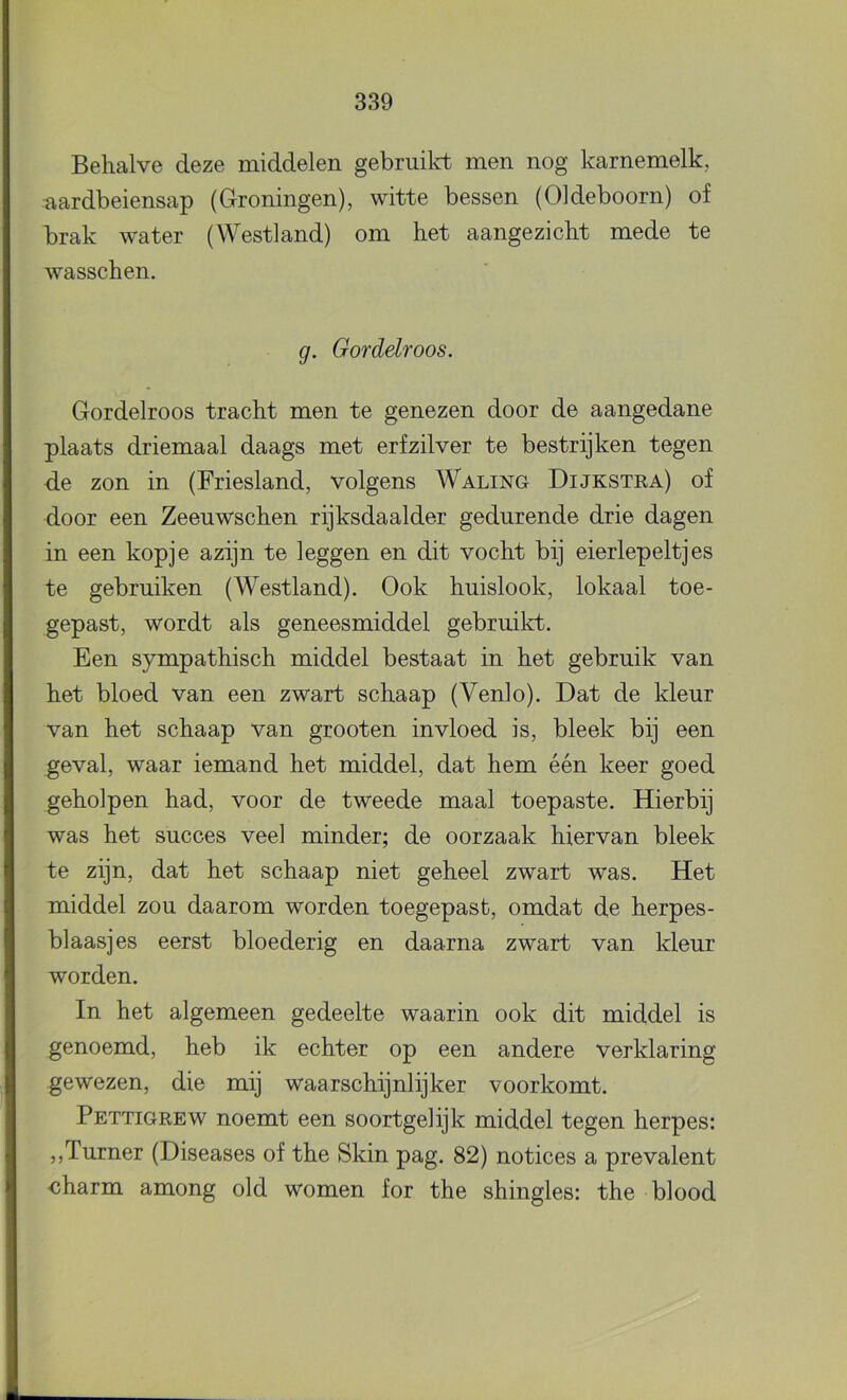 Behalve deze middelen gebruild: men nog karnemelk, aardbeiensap (Groningen), witte bessen (Oldeboorn) of brak water (Westland) om het aangezicht mede te wasschen. g. Gordelroos. Gordelroos tracht men te genezen door de aangedane plaats driemaal daags met erf zilver te bestrijken tegen de zon in (Friesland, volgens Waling Dijkstra) of door een Zeeuwschen rijksdaalder gedurende drie dagen in een kopje azijn te leggen en dit vocht bij eierlepeltjes te gebruiken (Westland). Ook huislook, lokaal toe- gepast, wordt als geneesmiddel gebruikt. Een sympathisch middel bestaat in het gebruik van het bloed van een zwart schaap (Venlo). Dat de kleur van het schaap van grooten invloed is, bleek bij een geval, waar iemand het middel, dat hem één keer goed geholpen had, voor de tweede maal toepaste. Hierbij was het succes veel minder; de oorzaak hiervan bleek te zijn, dat het schaap niet geheel zwart was. Het middel zou daarom worden toegepasb, omdat de herpes- blaasjes eerst bloederig en daarna zwart van kleur worden. In het algemeen gedeelte waarin ook dit middel is genoemd, heb ik echter op een andere verklaring gewezen, die mij waarschijnlijker voorkomt. Pettigrew noemt een soortgelijk middel tegen herpes: ,,Turner (Diseases of the Skin pag. 82) notices a prevalent ■charm among old women for the shingles: the blood
