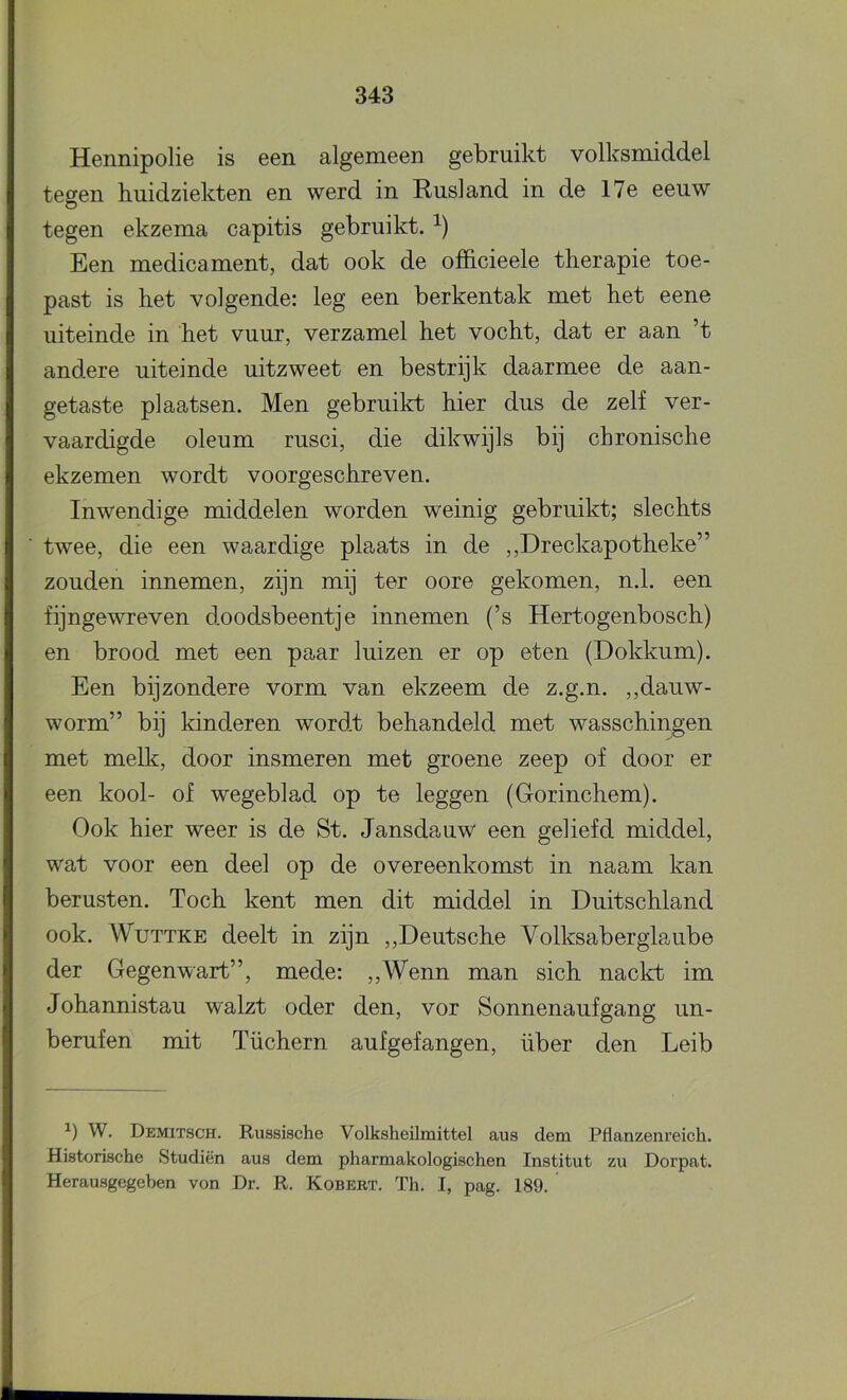 Hennipolie is een algemeen gebruikt volksmiddel tegen huidziekten en werd in Rusland in de 17e eeuw tegen ekzema capitis gebruikt. Een medicament, dat ook de ofïicieele therapie toe- past is het volgende: leg een berkentak met het eene uiteinde in het vuur, verzamel het vocht, dat er aan ’t andere uiteinde uitzweet en bestrijk daarmee de aan- getaste plaatsen. Men gebruikt hier dus de zelf ver- vaardigde oleum rusci, die dikwijls bij chronische ekzemen wordt voorgeschreven. Inwendige middelen worden weinig gebruikt; slechts twee, die een waardige plaats in de ,,Dreckapotheke” zouden innemen, zijn mij ter oore gekomen, n.1. een fijngewreven doodsbeentje innemen (’s Hertogenbosch) en brood met een paar luizen er op eten (Dokkum). Een bijzondere vorm van ekzeem de z.g.n. ,,dauw- worm” bij kinderen wordt behandeld met wasschingen met melk, door insmeren met groene zeep of door er een kool- of wegeblad op te leggen (Grorinchem). Ook hier weer is de St. Jansdauw een geliefd middel, wat voor een deel op de overeenkomst in naam kan berusten. Toch kent men dit middel in Duitschland ook. WuTTKE deelt in zijn ,,Deutsche Volksaberglaube der Gegenwart”, mede: ,,Wenn man sich nackt im Johannistau walzt oder den, vor Sonnenaufgang un- berufen mit Tüchern aufgefangen, über den Leib W. Demitsch. Russische Volksheilmittel aus dem Pflanzenreich. Historische Studiën aus dem pharmakologischen Institut zu Dorpat. Herausgegeben von Dr. R. Kobert. Th. I, pag. 189.