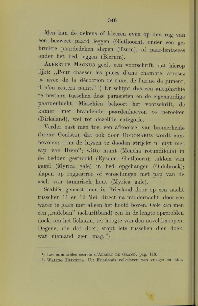 Mgii kan d© dskcns of kloGron 6V6n op don rug van een bezweet paard leggen (Giethoorn), onder een ge- bruilrte paardedeken slapen (Tzum), of paardenfaeces onder het bed leggen (Bierum). Albertus Magnus geeft een voorschrift, dat hierop lijlrt: ,,Pour chasser les puces d’une chambre, arrosez la avec de la décoction de rhue, de 1’urine de jument, il n’en restera point.” i) Er schijnt dus een antiphathie te bestaan tusschen deze parasieten en de eigenaardige paardenlucht. Misschien behoort het voorschrift, de kamer met brandende paardenhoeven te berooken (Dirksland), wel tot dezelfde categorie. Verder past men toe: een afkooksel van bremerheide (brem: Genista), dat ook door Dodonaeus wordt aan- bevolen: ,,om de luysen te dooden strijckt u huyt met sap van Brem”; witte munt (Mentha rotundifolia) in de bedden gestrooid (Eysden, Giethoorn); takken van gagel (Myrica gale) in bed opgehangen (Oldebroek); slapen op roggestroo of wasschingen met pap van de asch van tamarisch hout (Myrica gale), Scabiës geneest men in Friesland door op een nacht tusschen 11 en 12 Mei, direct na middernacht, dooreen water te gaan met alleen het hoofd boven. Ook kan men een ,,rudeban” (schurftband) een in de lengte opgerolden doek, om het lichaam, ter hoogte van den navel knoopen. Degene, die dat doet, stopt iets tusschen dien doek, wat niemand zien mag. ^) Les admirables secrets cI’Albebt le Grand, pag. 118. 2) Waling Dijkstra. Uit Frieslands volksleven van vroeger en later.