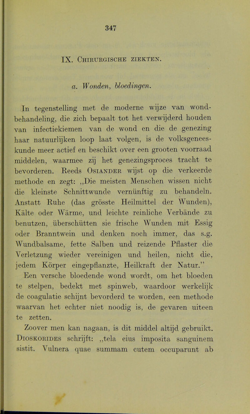 IX. Chirurgische ziekten. a. Wonden, bloedingen. In tegenstelling met de moderne wijze van wond- behandeling, die zich bepaalt tot het verwijderd houden van infectiekiemen van de wond en die de genezing haar natuurlijken loop laat volgen, is de volksgenees- kunde meer actief en beschikt over een grooten voorraad middelen, waarmee zij het genezingsproces tracht te bevorderen. Reeds Osiander wijst op die verkeerde methode en zegt: ,,Die meisten Menschen wissen nicht die kleinste Schnittwunde vernünftig zu behandeln. Anstatt Ruhe (das grösste Heilmittel der Wunden), Kalte oder Warme, und leichte reinliche Verbande zu benutzen, überschütten sie frische Wunden mit Essig oder Branntwein und denken noch immer, das s.g. Wundbalsame, fette Salben und reizende Pilaster die Verletzung wieder vereinigen und heilen, nicht die, jedem Körper eingepflanzte, Heilkraft der Natur.” Een versche bloedende wond wordt, om het bloeden te stelpen, bedekt met spinweb, waardoor werkelijk de coagulatie schijnt bevorderd te worden, een methode waarvan het echter niet noodig is, de gevaren uiteen te zetten. Zoover men kan nagaan, is dit middel altijd gebruikt. Dioskorides schrijft: ,,tela eius imposita sanguinem sistit. Vulnera c[uae summam cutem occuparunt ab
