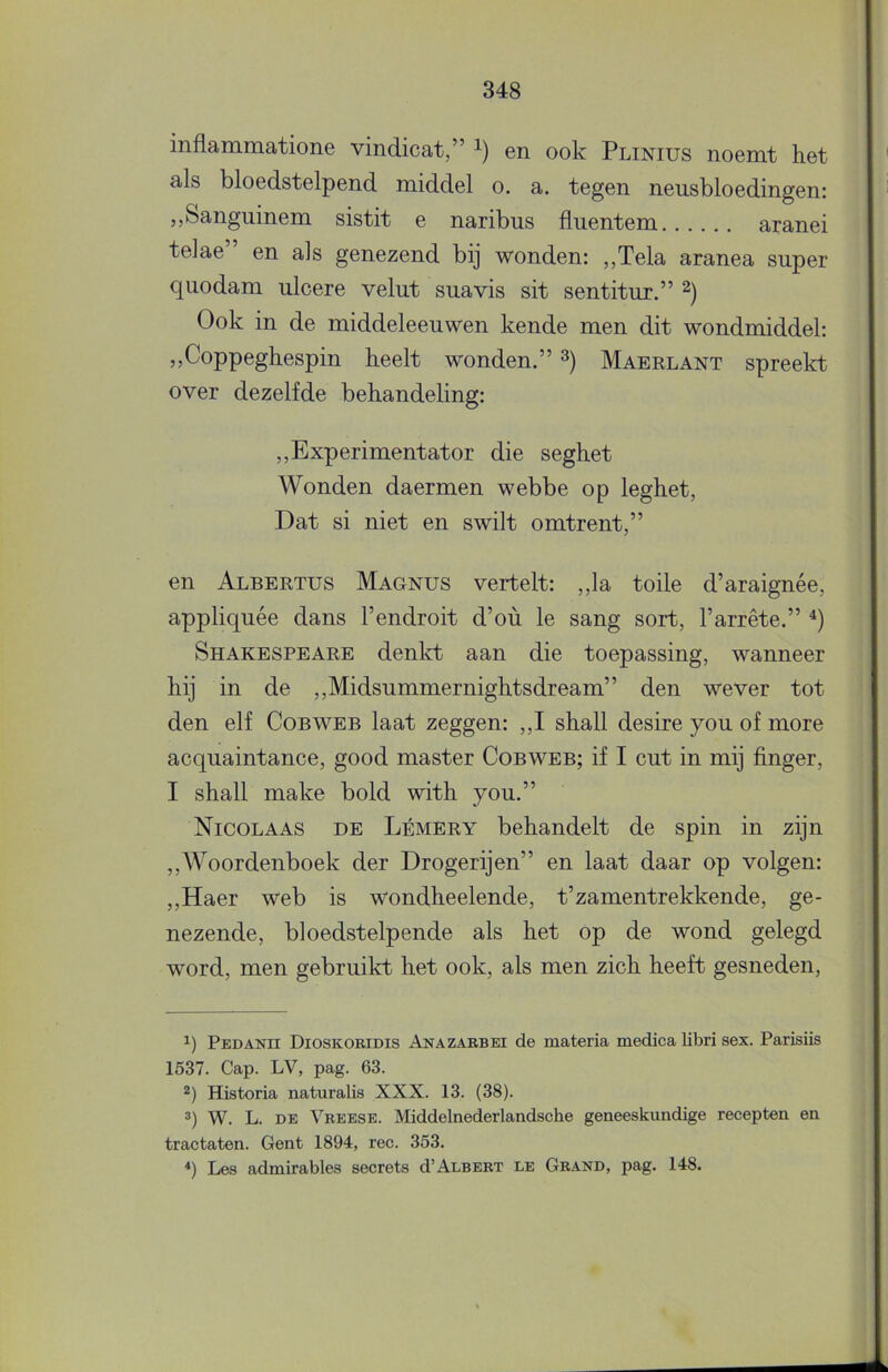 inflammatione vindicat,” en ook Plinius noemt het als bloedstelpend middel o. a. tegen neusbloedingen: ,,Sanguinem sistit e naribus fluentem aranei telae” en als genezend bij wonden: „Tela aranea super quodam ulcere velut suavis sit sentitur.” Ook in de middeleeuwen kende men dit wondmiddel: ,,Coppeghespin heelt wonden.” Maerlant spreekt over dezelfde behandeling: „Experimentator die seghet Wonden daermen webbe op leghet, Dat si niet en swilt omtrent,” en Albertus Magnus vertelt: ,,la toile d’araignée, appliquée dans 1’endroit d’oü Ie sang sort, l’arrête.” Shakespeare denld: aan die toepassing, wanneer hij in de ,,Midsummernightsdream” den wever tot den elf Cobweb laat zeggen: ,,I shall desire you of more acquaintance, good master Cobweb; if I cut in mij finger, I shall make bold with you.” Nicolaas de Lémery behandelt de spin in zijn ,,Woordenboek der Drogerijen” en laat daar op volgen: „Haer web is wondheelende, t’zamentrekkende, ge- nezende, bloedstelpende als het op de wond gelegd word, men gebruikt het ook, als men zich heeft gesneden. 1) Pedanh Dioskoridis Anazarbei de materia medica libri sex. Parisiis 1537. Gap. LV, pag. 63. 2) Historia naturalis XXX. 13. (38). ®) W. L. DE Vreese. Middelnederlandsche geneeskundige recepten en tractaten. Gent 1894, ree. 353. *) Les admirables secrets d’ALBERT le Grand, pag. 148.