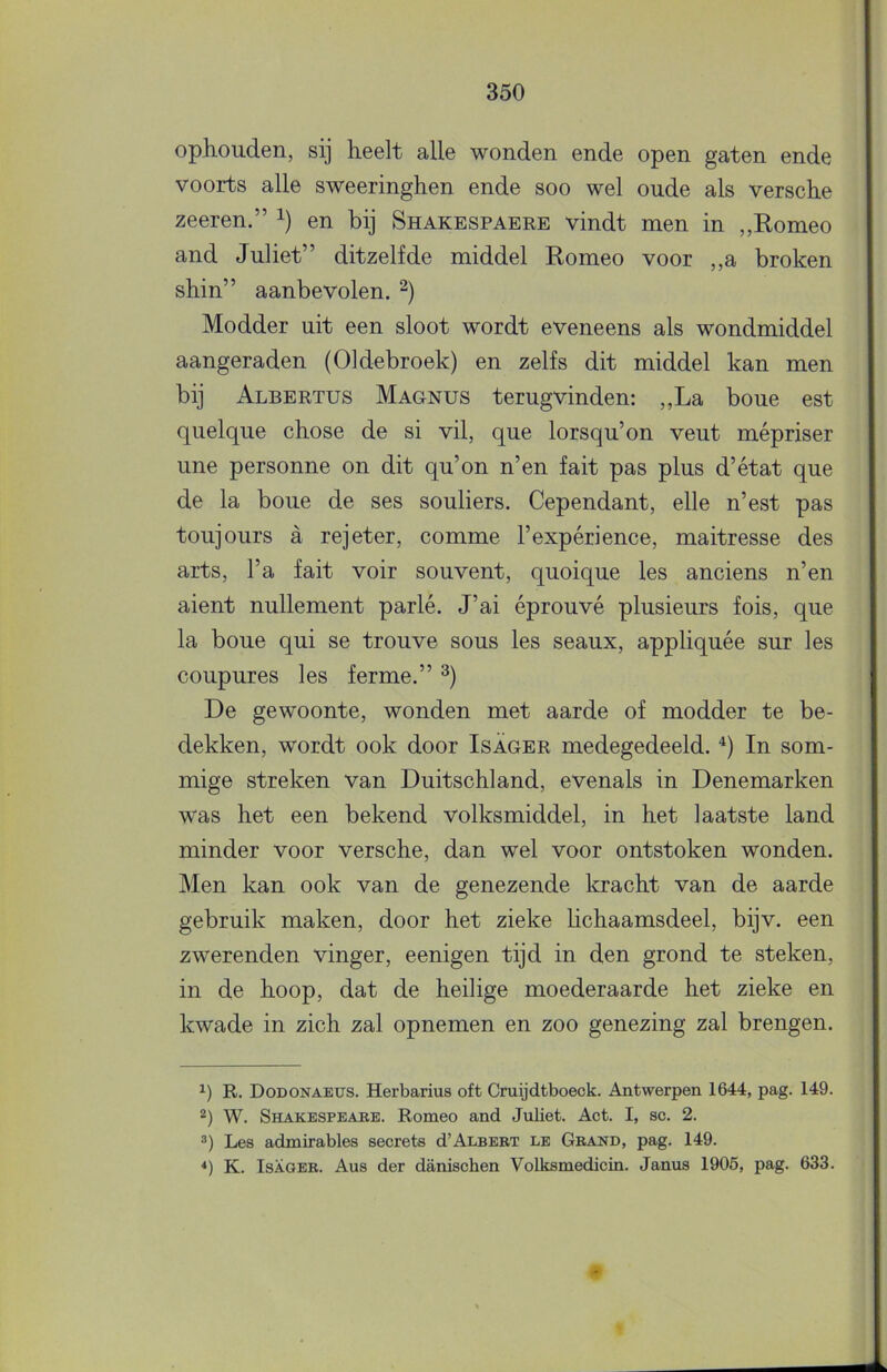 ophouden, sij heelt alle wonden ende open gaten ende voorts alle sweeringhen ende soo wel oude als versche zeeren.” i) en bij Shakespaere vindt men in ,,Romeo and Juliet” ditzelfde middel Romeo voor ,,a broken shin” aanbevolen. Modder uit een sloot wordt eveneens als wondmiddel aangeraden (Oldebroek) en zelfs dit middel kan men bij Albertus Magnus terugvinden: „La boue est quelque chose de si vil, que lorsqu’on veut mépriser une personne on dit qu’on n’en fait pas plus d’état que de la boue de ses souliers. Cependant, elle n’est pas toujours a rejeter, comme 1’expérience, maitresse des arts, 1’a fait voir souvent, quoique les anciens n’en aient nullement parlé. J’ai éprouvé plusieurs fois, que la boue qui se trouve sous les seaux, appliquée sur les coupures les ferme.” De gewoonte, wonden met aarde of modder te be- dekken, wordt ook door Isager medegedeeld. In som- mige streken van Duitschland, evenals in Denemarken was het een bekend volksmiddel, in het laatste land minder voor versche, dan wel voor ontstoken wonden. Men kan ook van de genezende kracht van de aarde gebruik maken, door het zieke hchaamsdeel, bijv. een zwerenden vinger, eenigen tijd in den grond te steken, in de hoop, dat de heilige moederaarde het zieke en kwade in zich zal opnemen en zoo genezing zal brengen. R. Dodonaeus. Herbarius oft Cruijdtboeck. Antwerpen 1644, pag. 149. 2) W. Shakespeabe. Romeo and Juliet. Act. I, sc. 2. 3) Les admirables secrets d’ALSERT le Gband, pag. 149. *) K. IsAGEB. Aus der danischen Volksmedicin. Janus 1905, pag. 633.