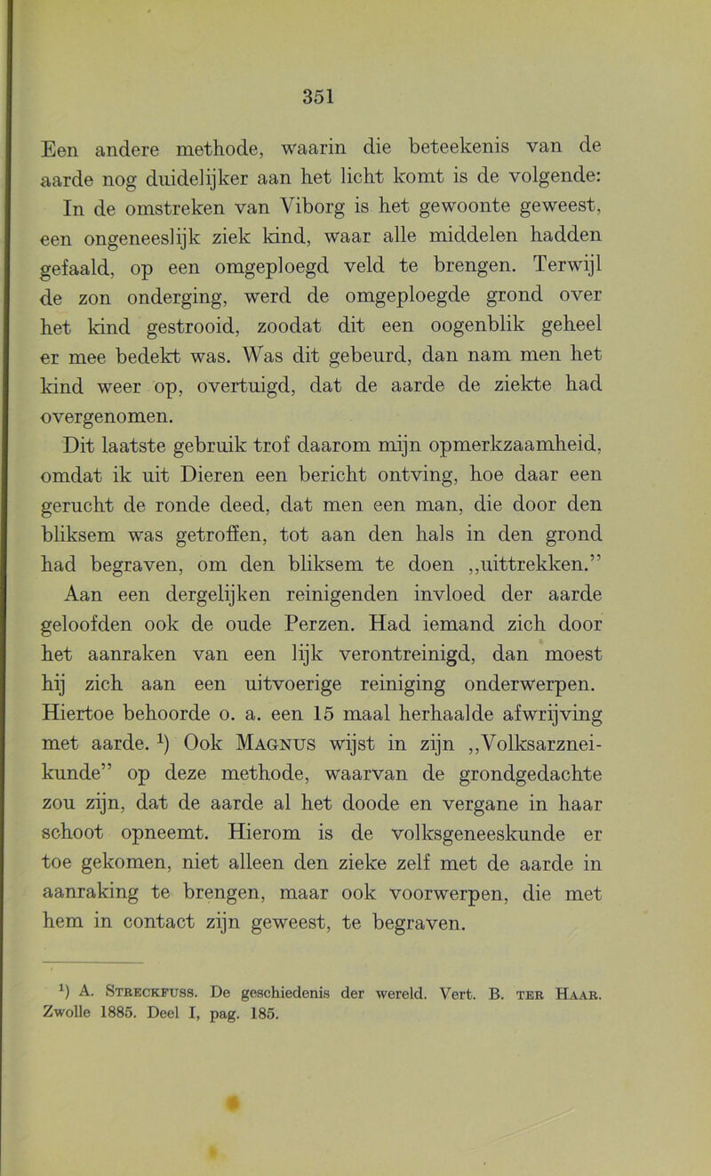 Een andere methode, waarin die beteekenis van de aarde nog duidelijker aan het licht komt is de volgende: In de omstreken van Viborg is het gewoonte geweest, een ongeneeslijk ziek kind, waar alle middelen hadden gefaald, op een omgeploegd veld te brengen. Terwijl de zon onderging, werd de omgeploegde grond over het kind gestrooid, zoodat dit een oogenblik geheel er mee bedekt was. Was dit gebeurd, dan nam men het kind weer op, overtuigd, dat de aarde de ziekte had overgenomen. Dit laatste gebruik trof daarom mijn opmerkzaamheid, omdat ik uit Dieren een bericht ontving, hoe daar een gerucht de ronde deed, dat men een man, die door den bliksem was getroffen, tot aan den hals in den grond had begraven, om den bliksem te doen ,,uittrekken.” Aan een dergelijk en reinigenden invloed der aarde geloofden ook de oude Perzen. Had iemand zich door het aanraken van een lijk verontreinigd, dan moest hij zich aan een uitvoerige reiniging onderwerpen. Hiertoe behoorde o. a. een 15 maal herhaalde afwrijving met aarde. Ook Maqnus wijst in zijn ,,Volksarznei- kunde” op deze methode, waarvan de grondgedachte zou zijn, dat de aarde al het doode en vergane in haar schoot opneemt. Hierom is de volksgeneeskunde er toe gekomen, niet alleen den zieke zelf met de aarde in aanraking te brengen, maar ook voorwerpen, die met hem in contact zijn geweest, te begraven. A. Stbeckfuss. De geschiedenis der wereld. Vert. B. ter Haar. Zwolle 1885. Deel I, pag. 185. 4