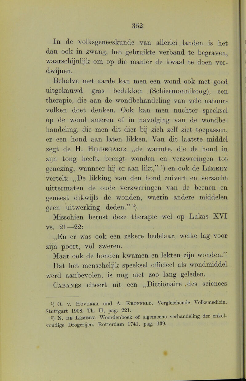 In de volksgeneeskunde van allerlei landen is het dan ook in zwang, het gebruikte verband te begraven,, waarschijnlijk om op die manier de kwaal te doen ver- dwijnen. Behalve met aarde kan men een wond ook met goed uitgekauwd gras bedekken (Schiermonnikoog), een therapie, die aan de wondbehandeling van vele natuur- volken doet denken. Ook kan men nuchter speeksel op de wond smeren of in navolging van de wondbe- handeling, die men dit dier bij zich zelf ziet toepassen, er een hond aan laten likken. Van dit laatste middel zegt de H. Hildegaed: ,,de warmte, die de hond in zijn tong heeft, brengt wonden en verzweringen tot genezing, wanneer hij er aan likt,” en ook de Lémery vertelt: ,,De likking van den hond zuivert en verzacht uittermaten de oude verzweringen van de beenen en geneest dikwijls de wonden, waerin andere middelen geen uitwerking deden.” Misschien berust deze therapie wel op Lukas XVI VS. 21—22: ,,En er was ook een zekere bedelaar, welke lag voor zijn poort, vol zweren. Maar ook de honden kwamen en lekten zijn wonden.” Dat het menschelijk speeksel officieel als wondmiddel werd aanbevolen, is nog niet zoo lang geleden. Cabanès citeert uit een ,,Dictionaire .des Sciences O. V. Hovobka und A. Kbonfeld. Vergleichende Volksmedicin. Stuttgart 1908. Th. II, pag. 221. 2) N. DE Lémery. Woordenboek of algemeene verhandeling der enkel- voudige Drogerijen. Rotterdam 1741, pag. 139.