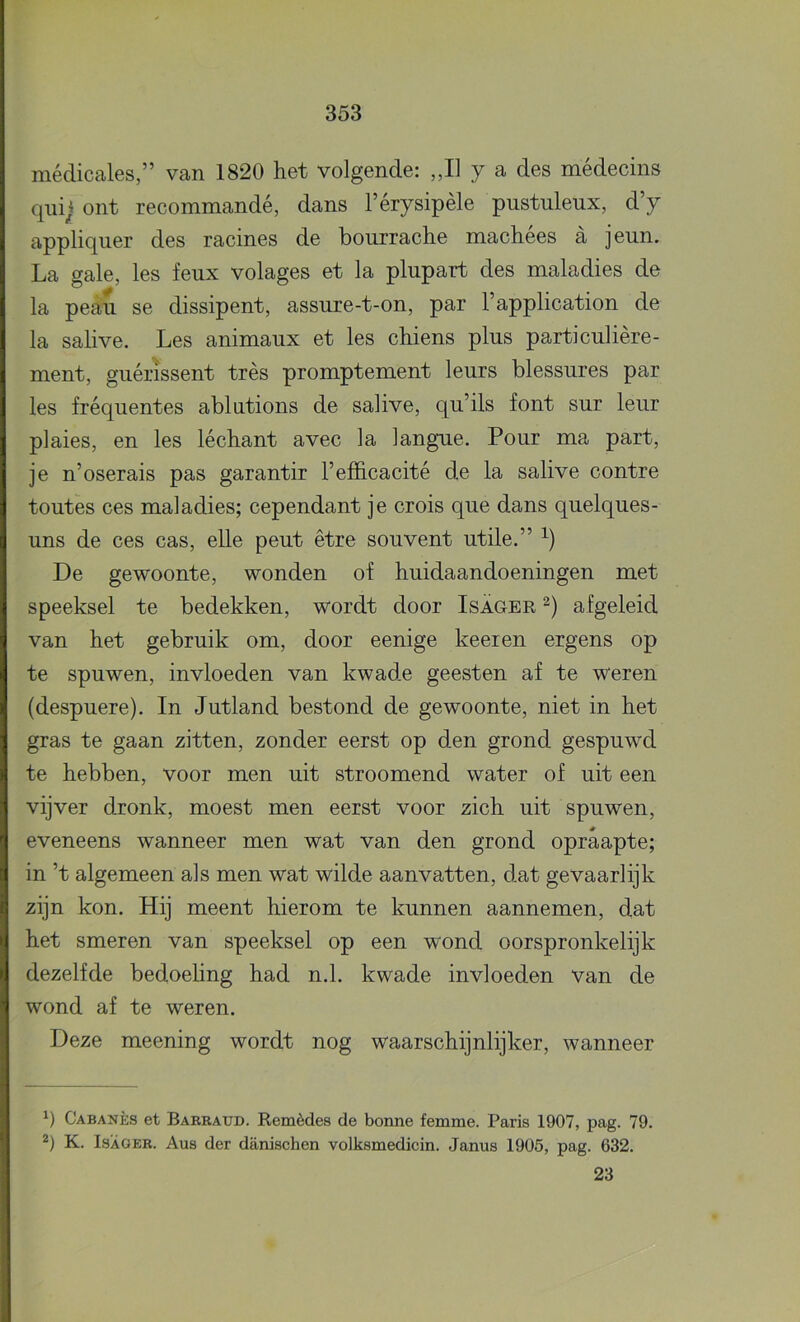 médicales,” van 1820 het volgende: „II y a des médecins qiiij ont recommandé, dans 1’érysipèle pnstuleux, d’y appliquer des racines de bourrache machees a jeun. La gale, les feux volages et la plupart des maladies de la peau se dissipent, assure-t-on, par 1’application de la salive. Les animaux et les chiens plus particulière- ment, guérissent trés promptement leurs blessures par les fréquentes ablutions de salive, qu’ils font sur leur plaies, en les léchant avec la langnie. Pour ma part, je n’oserais pas garantir Tefficacité de la salive contre toutes ces maladies; cependant je crois que dans quelques- uns de ces cas, elle peut être souvent utile.” De gewoonte, wonden of huidaandoeningen met speeksel te bedekken, wordt door Isager afgeleid van het gebruik om, door eenige keer en ergens op te spuwen, invloeden van kwade geesten af te weren (despuere). In Jutland bestond de gewoonte, niet in het gras te gaan zitten, zonder eerst op den grond gespuwd te hebben, voor men uit stroomend water of uit een vijver dronk, moest men eerst voor zich uit spuwen, eveneens wanneer men wat van den grond opraapte; in ’t algemeen als men wat wilde aanvatten, dat gevaarlijk zijn kon. Hij meent hierom te kunnen aannemen, dat het smeren van speeksel op een wond oorspronkelijk dezelfde bedoehng had n.L kwade invloeden van de wond af te weren. Deze meening wordt nog waarschijnlijker, wanneer Cabanès et Barratjd. Remèdes de bonne femme. Paris 1907, pag. 79. 2) K. ISAOER. Aus der danischen volksmedicin. Janus 1905, pag. 632. 23