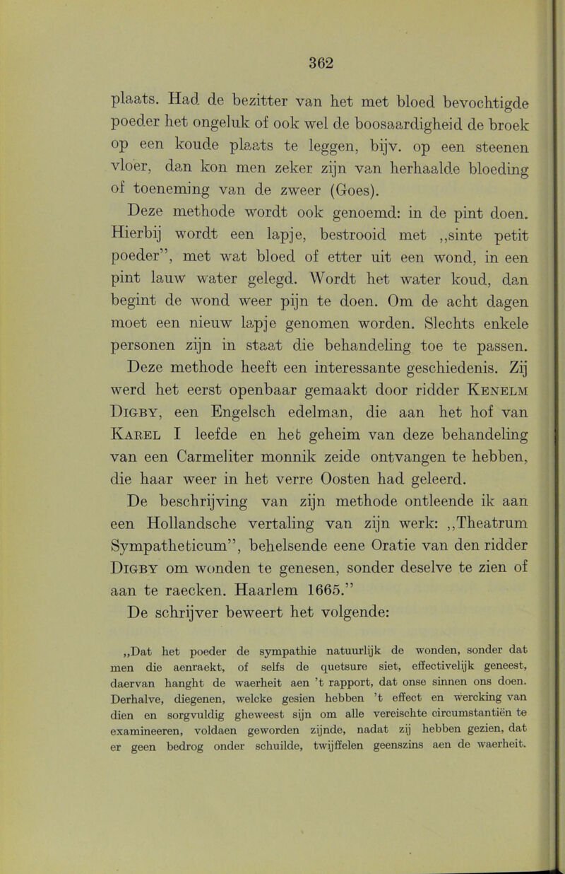 plaats. Had de bezitter van het met bloed bevochtigde poeder het ongeluk of ook wel de boosaardigheid de broek op een koude plaats te leggen, bijv. op een steenen vloer, dan kon men zeker zijn van herhaalde bloeding of toeneming van de zweer (Goes). Deze methode wordt ook genoemd: in de pint doen. Hierbij wordt een lapje, bestrooid met ,,sinte petit poeder”, met wat bloed of etter uit een wond, in een pint lauw water gelegd. Wordt het water koud, dan begint de wond weer pijn te doen. Om de acht dagen moet een nieuw lapje genomen worden. Slechts enkele personen zijn in staat die behandeling toe te passen. Deze methode heeft een interessante geschiedenis. Zij werd het eerst openbaar gemaakt door ridder Kenelm Digby, een Engelsch edelman, die aan het hof van Kabel I leefde en hefc geheim van deze behandeling van een Carmeliter monnik zeide ontvangen te hebben, die haar weer in het verre Oosten had geleerd. De beschrijving van zijn methode ontleende ik aan een Hollandsche vertaling van zijn werk: ,,Theatrum Sympatheticum”, behelsende eene Oratie van den ridder Digby om wonden te genesen, sonder deselve te zien of aan te raecken. Haarlem 1665.” De schrijver beweert het volgende: „Dat het poeder de sympathie natuurlijk de wonden, sonder dat men die aenraekt, of seKs de quetsure siet, effectivelijk geneest, daervan hanght de waerheit aen ’t rapport, dat onse smnen ons doen. Derhalve, diegenen, welcke gesien hebben ’t effect en wercking van dien en sorgvuldig gheweest sijn om alle vereischte circumstantiën te examineeren, voldaen geworden zijnde, nadat zij hebben gezien, dat er geen bedrog onder schuilde, twijffelen geenszins aen de waerheit.