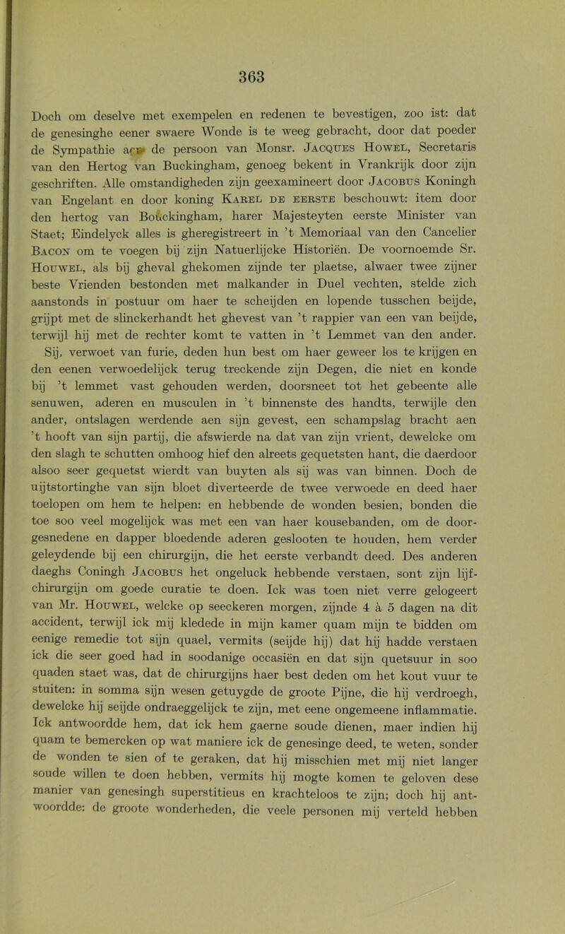 Doch om deselve met exempelen en redenen te bevestigen, zoo ist: dat de genesinghe eener swaere Wonde is te weeg gebracht, door dat poeder de S3mipathie ac» de persoon van Monsr. Jacqttes Howel, Secretaris van den Hertog van Buckingham, genoeg bekent in Vrankrijk door zijn geschriften. Alle omstandigheden zijn geexamineert door Jacobus Koningh van Engelant en door koning Kabel de eerste beschouwt: item dooi- den hertog van Bofickingham, harer Majesteyten eerste Minister van Staet; Eindelyck alles is gheregistreert in ’t Memoriaal van den Cancelier Bacon om te voegen bij zijn Natuerlijcke Historiën. De voornoemde Sr. Hotjwel, als bij gheval ghekomen zijnde ter plaetse, alwaer twee zijner beste Vrienden bestonden met malkander in Duel vechten, stelde zich aanstonds in postuur om haer te scheijden en lopende tusschen beijde, grijpt met de slinckerhandt het ghevest van ’t rappier van een van beijde, terwijl hij met de rechter komt te vatten in ’t Lemmet van den ander. Sij, verwoet van furie, deden hun best om haer geweer los te krijgen en den eenen verwoedelijck terug treckende zijn Degen, die niet en konde bij ’t lemmet vast gehouden werden, doorsneet tot het gebeente alle senuwen, aderen en musculen in ’t binnenste des handts, terwijle den ander, ontslagen werdende aen sijn gevest, een schampslag bracht aen ’t hooft van sijn partij, die afswierde na dat van zijn vrient, dewelcke om den slagh te schutten omhoog hief den alreets gequetsten hant, die daerdoor alsoo seer gequetst wierdt van buyten als sij was van binnen. Doch de uijtstortinghe van sijn bloet diverteerde de twee verwoede en deed haer toelopen om hem te helpen: en hebbende de wonden besien, bonden die toe soo veel mogelijck was met een van haer kousebanden, om de door- gesnedene en dapper bloedende aderen geslooten te houden, hem verder geleydende bij een chirurgijn, die het eerste verbandt deed. Des anderen daeghs Coningh Jacobus het ongeluck hebbende verstaen, sont zijn lijf- chirurgijn om goede curatie te doen. lek was toen niet verre gelogeert van Mr. Houwel, welcke op seeckeren morgen, zijnde 4 a 5 dagen na dit accident, terwijl ick mij kledede in mijn kamer quam mijn te bidden om eenige remedie tot sijn quael, vermits (seijde hij) dat hij hadde verstaen ick die seer goed had in soodanige occasiën en dat sijn quetsuur in soo quaden staet was, dat de chirurgijns haer best deden om het kout vuur te stuiten: in somma sijn wesen getuygde de groote Pijne, die hij verdroegh, dewelcke hij seijde ondraeggelijck te zijn, met eene ongemeene inflammatie. Ick antwoordde hem, dat ick hem gaerne soude dienen, maer indien hij quam te bemereken op wat maniere ick de genesinge deed, te weten, sonder de wonden te sien of te geraken, dat hij misschien met mij niet langer soude willen te doen hebben, vermits hij mogte komen te geloven dese manier van genesingh superstitieus en krachteloos te zijn; doch hij ant- woordde: de groote wonderheden, die veele personen mij verteld hebben