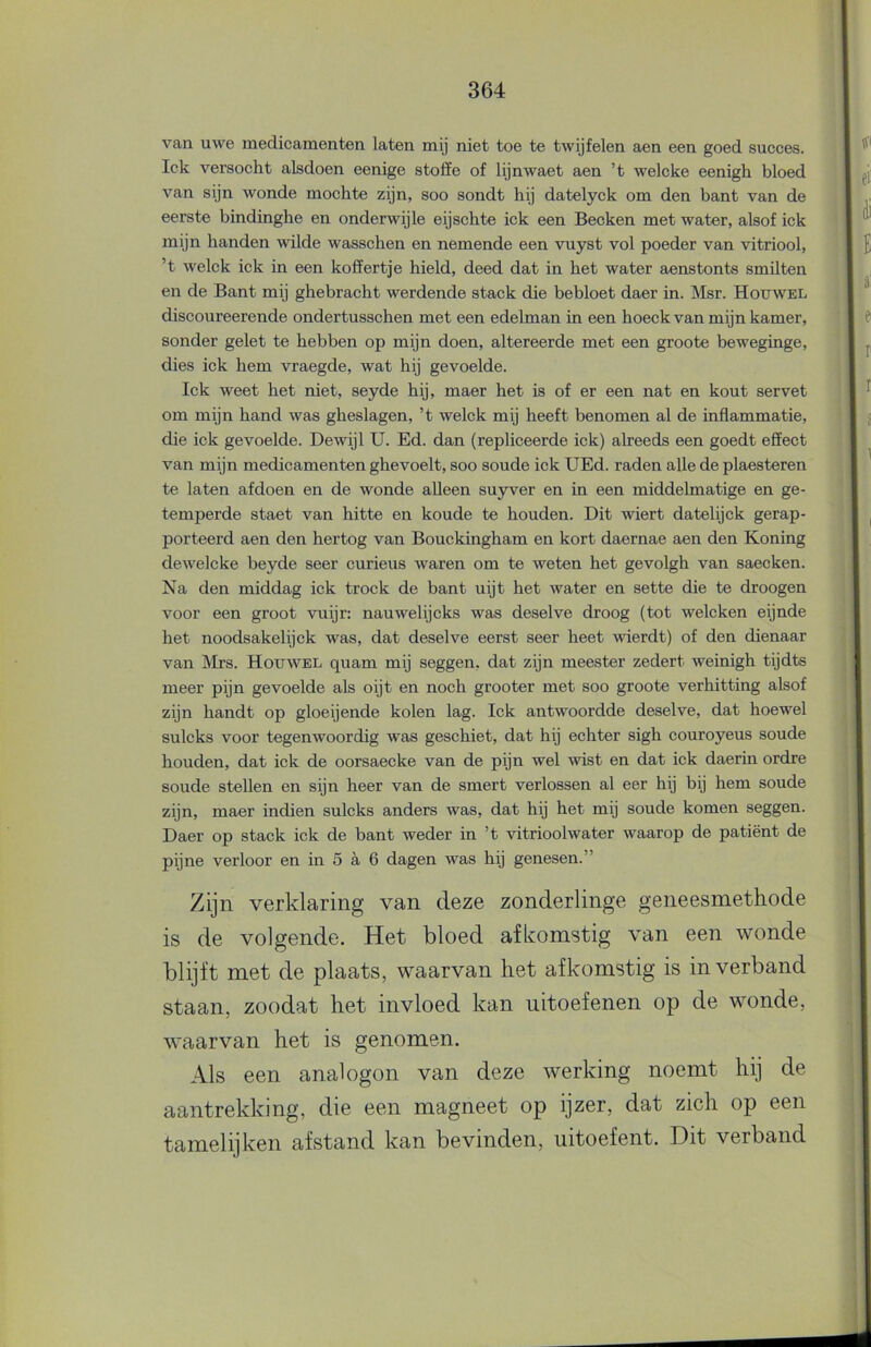 van uwe medicamenten laten mij niet toe te twijfelen aen een goed succes, lek versocht alsdoen eenige stoffe of lijnwaet aen ’t welcke eenigh bloed van sijn wonde mochte zijn, soo sondt hij datelyck om den bant van de eerste bindinghe en onderwijle eijschte ick een Becken met water, alsof ick mijn handen wilde wasschen en nemende een vuyst vol poeder van vitriool, ’t welck ick in een koffertje hield, deed dat in het water aenstonts smilten en de Bant mij ghebracht werdende stack die bebloet daer in. Msr. Houwel discoureerende ondertusschen met een edelman in een hoeck van mijn kamer, sonder gelet te hebben op mijn doen, altereerde met een groote beweginge, dies ick hem vraegde, wat hij gevoelde. Ick weet het niet, seyde hij, maer het is of er een nat en kout servet om mijn hand was gheslagen, ’t welck mij heeft benomen al de inflammatie, die ick gevoelde. Dewijl U. Ed. dan (repliceerde ick) alreeds een goedt effect van mijn medicamenten ghevoelt, soo soude ick UEd. raden alle de plaesteren te laten afdoen en de wonde alleen su3wer en in een middelmatige en ge- temperde staet van hitte en koude te houden. Dit wiert datelijck gerap- porteerd aen den hertog van Bouckingham en kort daernae aen den Koning dewelcke beyde seer curieus waren om te weten het gevolgh van saecken. Na den middag ick trock de bant uijt het water en sette die te droogen voor een groot vuijr: nauwelijeks was deselve droog (tot welcken eijnde het noodsakelijck was, dat deselve eerst seer heet wierdt) of den dienaar van IVIrs. Houwel quam mij seggen, dat zijn meester zedert weinigh tijdts meer pijn gevoelde als oijt en noch grooter met soo groote verhitting alsof zijn handt op gloeijende kolen lag. Ick antwoordde deselve, dat hoewel sulcks voor tegenwoordig was geschiet, dat hij echter sigh couroyeus soude houden, dat ick de oorsaecke van de pijn wel wist en dat ick daerin ordre soude stellen en sijn heer van de smert verlossen al eer hij bij hem soude zijn, maer indien sulcks anders was, dat hij het mij soude komen seggen. Daer op stack ick de bant weder in ’t vitrioolwater waarop de patiënt de pijne verloor en in 5 a 6 dagen was hij genesen.” Zijn verklaring van deze zonderlinge geneesmethode is de volgende. Het bloed afkomstig van een wonde blijft met de plaats, waarvan het afkomstig is in verband staan, zoodat het invloed kan uitoefenen op de wonde, waarvan het is genomen. Als een analogon van deze werking noemt hij de aantrekking, die een magneet op ijzer, dat zich op een tamelijken afstand kan bevinden, uitoefent. Dit verband