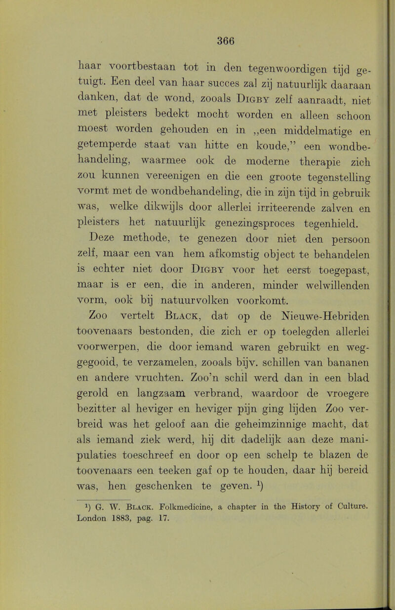 liaar voortbestaan tot in den tegenwoordigen tijd ge- tuigt. Een deel van haar succes zal zij natuurlijk daaraan danken, dat de wond, zooals Digby zelf aanraadt, niet met pleisters bedekt mocht worden en alleen schoon moest worden gehouden en in ,,een middelmatige en getemperde staat van hitte en koude,” een wondbe- handeling, waarmee ook de moderne therapie zich zou kunnen vereenigen en die een groote tegenstelling vormt met de wondbehandeling, die in zijn tijd in gebruik was, welke dikwijls door allerlei irriteerende zalven en pleisters het natuurlijk genezingsproces tegenhield. Deze methode, te genezen door niet den persoon zelf, maar een van hem afkomstig object te behandelen is echter niet door Digby voor het eerst toegepast, maar is er een, die in anderen, minder welwillenden vorm, ook bij natuurvolken voorkomt. Zoo vertelt Black, dat op de Nieuwe-Hebriden toovenaars bestonden, die zich er op toelegden allerlei voorwerpen, die door iemand waren gebruikt en weg- gegooid, te verzamelen, zooals bijv. schillen van bananen en andere vruchten. Zoo’n schil werd dan in een blad gerold en langzaam verbrand, waardoor de vroegere bezitter al heviger en heviger pijn ging lijden Zoo ver- breid was het geloof aan die geheimzinnige macht, dat als iemand ziek werd, hij dit dadelijk aan deze mani- pulaties toeschreef en door op een schelp te blazen de toovenaars een teeken gaf op te houden, daar hij bereid was, hen geschenken te geven. G. W. Black. Folkmedicine, a chapter in the History of Culture. London 1883, pag. 17.