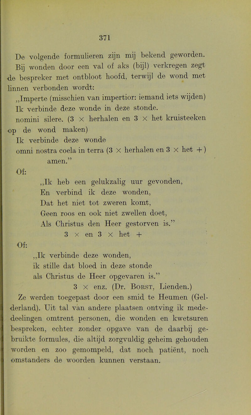De volgende formulieren zijn mij bekend geworden. Bij wonden door een val of aks (bijl) verkregen zegt de bespreker met ontbloot hoofd, terwijl de wond met linnen verbonden wordt: ,,Imperte (misschien van impertior: iemand iets wijden) Ik verbinde deze wonde in deze stonde, nomini silere. (3 X herhalen en 3 X het kruisteeken op de wond maken) Ik verbinde deze wonde omni nostra coela in terra (3 X herhalen en 3 X het +) amen.” Of: ,,Ik heb een gelukzalig uur gevonden, En verbind ik deze wonden. Dat het niet tot zweren komt. Geen roos en ook niet zwellen doet. Als Christus den Heer gestorven is.” 3 X en 3 X het + ■ Of: ,,Ik verbinde deze wonden, ik stille dat bloed in deze stonde als Christus de Heer opgevaren is.” 3 X enz. (Dr. Borst, Dienden.) Ze werden toegepast door een smid te Heumen (Gel- derland). Uit tal van andere plaatsen ontving ik mede- deelingen omtrent personen, die wonden en kwetsuren bespreken, echter zonder opgave van de daarbij ge- bruikte formules, die altijd zorgvuldig geheim gehouden worden en zoo gemompeld, dat noch patiënt, noch omstanders de woorden kunnen verstaan.