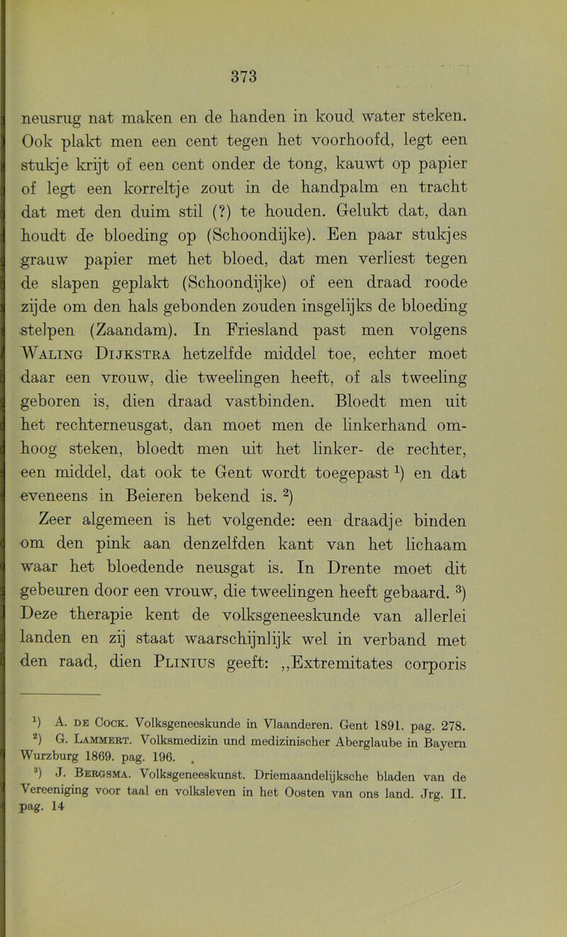 neusrug nat maken en de handen in koud water steken. Ook plakt men een cent tegen het voorhoofd, legt een stukje krijt of een cent onder de tong, kauwt op papier of legt een korreltje zout in de handpalm en tracht dat met den duim stil (?) te houden. Gelukt dat, dan houdt de bloeding op (Schoondijke). Een paar stukjes grauw papier met het bloed, dat men verliest tegen de slapen geplalrt (Schoondijke) of een draad roode zijde om den hals gebonden zouden insgelijks de bloeding stelpen (Zaandam). In Friesland past men volgens Waling Dijkstka hetzelfde middel toe, echter moet daar een vrouw, die tweelingen heeft, of als tweeling geboren is, dien draad vastbinden. Bloedt men uit het rechterneusgat, dan moet men de linkerhand om- hoog steken, bloedt men uit het linker- de rechter, een middel, dat ook te Gent wordt toegepast ^) en dat eveneens in Beieren bekend is. ^) Zeer algemeen is het volgende: een draadje binden om den pink aan denzelfden kant van het lichaam waar het bloedende neusgat is. In Drente moet dit gebeuren door een vrouw, die tweelingen heeft gebaard. ^) Deze therapie kent de volksgeneeskunde van allerlei landen en zij staat waarschijnlijk wel in verband met den raad, dien Plinius geeft: ,,Extremitates corporis A. DE CocK. Volksgeneeskunde in Vlaanderen. Gent 1891. pag. 278. G. Lammert. Volksmedizin und medizinischer Aberglaube in Bayeni Wurzburg 1869. pag. 196. . ®) J. Berosma. Volksgeneeskunst. Driemaandelijksche bladen van de Vereeniging voor taal en volksleven in het Oosten van ons land. Jrg. II. pag. 14