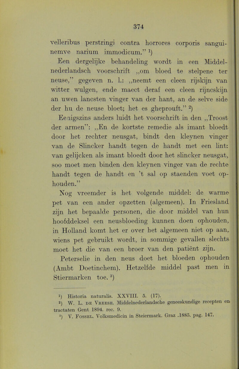 velleribus perstringi contra horrores corporis sangui- nemve narium immodicum.” Een dergelijke behandeling wordt in een Middel- nederlandsch voorschrift ,,om bloed te stelpene ter nense,” gegeven n. h: „neemt een cleen rijskijn van witter wulgen, ende maect deraf een cleen rijncskijn an uwen lancsten vinger van der hant, an de selve sido der hu de neuse bloet; het es gheprouft.” Eeaigszins anders luidt het voorschrift in den „Troost der armen”: „En de kortste remedie als imant bloedt door het rechter neusgat, bindt den kleynen vinger van de Slincker handt tegen de handt met een lint: van gelijcken als imant bloedt door het slincker neusgat, soo moet men binden den kleynen vinger van de rechte handt tegen de handt en ’t sal op staenden voet op- houden.” Nog vreemder is het volgende middel: de warme pet van een ander opzetten (algemeen). In Friesland zijn het bepaalde personen, die door middel van hun hoofddeksel een neusbloeding kunnen doen ophouden, in Holland komt het er over het algemeen niet op aan, wiens pet gebruikt wordt, in sommige gevallen slechts moet het die van een broer van den patiënt zijn. Peterselie in den neus doet het bloeden ophouden (Ambt Doetinchem). Hetzelfde middel past men in Stiermarken toe. 1) Historia naturalis. XXVIII. 5. (17). 2) W. L. DE Vreese. Middelnederlandsche geneeskundige recepten en traktaten Gent 1894. ree. 9. V. Fossel. Volksmedicin in Steiermark. Graz .1885. pag. 147.