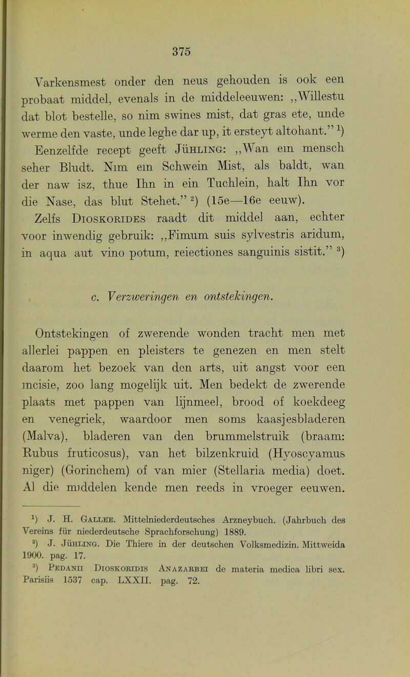 Yarkensmest onder den neus gehouden is ook een probaat middel, evenals in de middeleeuwen: „Willestu dat blot bestelle, so nim swines mist, dat gras ete, unde werme den vaste, unde leghe dar up, it ersteyt altohant. Eenzelfde recept geeft Jühling: ,,Wan em mensch seher Bludt. Nim em Schwein Mist, als baldt, wan der naw isz, thue Ihn in ein Tuchlein, halt Ihn vor die Nase, das blut Stehet.” (15e—16e eeuw). Zelfs Dioskorides raadt dit middel aan, echter voor inwendig gebruik: ,,Fimum suis sylvestris aridum, in aqua aut vino potum, reiectiones sanguinis sistit.” c. Verzweringen en ontstekingen. Ontstekingen of zwerende wonden tracht men met allerlei pappen en pleisters te genezen en men stelt daarom het bezoek van den arts, uit angst voor een incisie, zoo lang mogelijk uit. Men bedelrfc de zwerende plaats met pappen van lijnmeel, brood of koekdeeg en venegriek, waardoor men soms kaasjesbladeren (Malva), bladeren van den brummelstruik (braam: E-ubus fruticosus), van het bilzenkruid (Hyoscyamus niger) (Gorinchem) of van mier (Stellaria media) doet. Al die middelen kende men reeds in vroeger eeuwen. J. H. Gallüe. Mittelniederdeutsches Arzneybuch. (Jahrbuch des Vereins für niederdeutsche Sprachforschung) 1889. *) J. JÜHLINQ. Die Thiere in der deutschen Voiksmedizin. Mittweida 1900. pag. 17. q Pedanii Dioskokidis Anazakbei de materia medica libri sex. Parisiis 15.37 cap. LXXII. pag. 72.