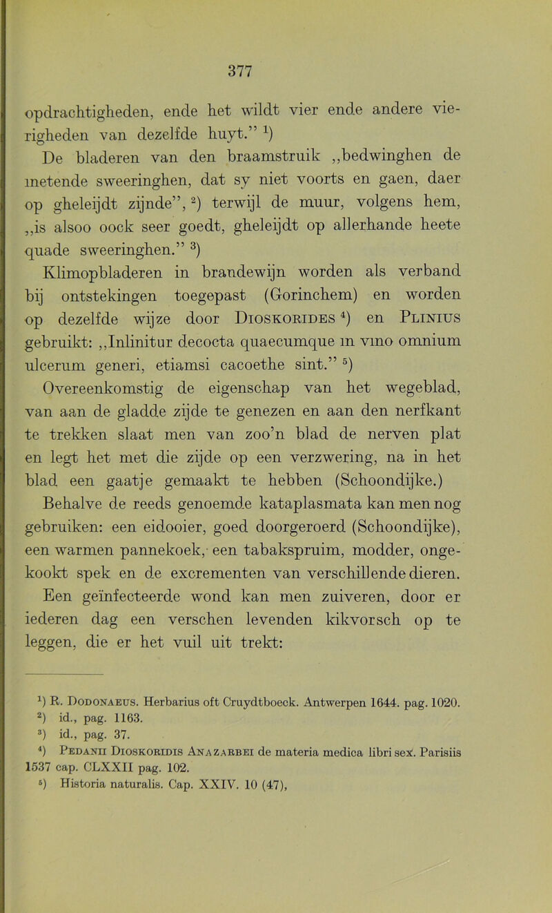 opdrachtigheden, ende het wildt vier ende andere vie- righeden van dezelfde huyt,” De bladeren van den braamstruik „bedwinghen de metende sweeringhen, dat sy niet voorts en gaen, daer op gheleijdt zijnde”, terwijl de muur, volgens hem, „is alsoo oock seer goedt, gheleijdt op allerhande heete quade sweeringhen.” Klimopbladeren in brandewijn worden als verband bij ontstekingen toegepast (Gorinchem) en worden op dezelfde wijze door Dioskoeides en Plinius gebruikt: ,,Inlinitur decocta quaecumque m vino omnium ulcerum generi, etiamsi cacoethe sint.” Overeenkomstig de eigenschap van het wegeblad, van aan de gladde zijde te genezen en aan den nerf kant te trekken slaat men van zoo’n blad de nerven plat en leg-t het met die zijde op een verzwering, na in het blad een gaatje gemaakt te hebben (Schoondijke.) Behalve de reeds genoemde kataplasmata kan men nog gebruiken: een eidooier, goed doorgeroerd (Schoondijke), een warmen pannekoek, een tabakspruim, modder, onge- kookt spek en de excrementen van verschillende dieren. Een geïnfecteerde wond kan men zuiveren, door er lederen dag een verschen levenden kikvorsch op te leggen, die er het vuil uit trekt: R. Dodonaexjs. Herbarius oft Cruydtboeck. Antwerpen 1644. pag. 1020. 2) id., pag. 1163. 3) id., pag. 37. Pedanii Dioskobidis Anazarbei de materia medica libri sexl. Parisiis 1537 cap. CLXXII pag. 102. ») Historia naturalis. Cap. XXIV. 10 (47),