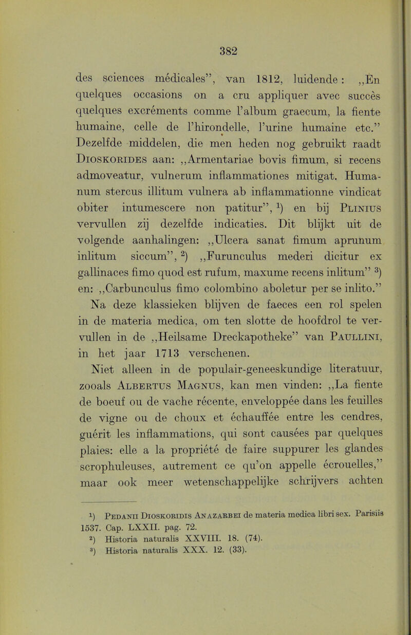 des Sciences médicales”, van 1812, luidende: „Én quelques occasions on a cru appliquer avec succès qiielques excréments comme 1’album graecum, la fiente humaine, celle de l’hirondelle, Turine humaine etc.” • Dezelfde middelen, die men heden nog gebruikt raadt Dioskorides aan: ,,Armentariae bovis fimum, si recens admoveatur, vulnerum inflammationes mitigat. Huma- num stercus illitum vulnera ab inflammationne vindicat obiter intumescere non patitur”, en bij Plinius vervullen zij dezelfde indicaties. Dit blijkt uit de volgende aanhalingen: ,,Ulcera sanat fimum aprunum inlitum siccum”, ,,Furunculus mederi dicitur ex gallinaces fimo quod est rufum, maxume recens inhtum” en: ,,Carbunculus fimo colombino aboletur per se inlito.” Na deze klassieken blijven de faeces een rol spelen in de materia medica, om ten slotte de hoofdrol te ver- vullen in de ,,Heilsame Dreckapotheke” van Paullini, in het jaar 1713 verschenen. Niet alleen in de populair-geneeskundige literatuur, zooals Albertus Magnus, kan men vinden: ,,La fiente de boeuf ou de vache récente, enveloppée dans les feuilles de vigne ou de choux et échaufïée entre les cendres, guérit les inflammations, qui sont causées par quelques plaies: elle a la propriété de faire suppurer les glandes scrophuleuses, autrement ce qu’on appelle écrouelles,” maar ook meer wetenschappelijke schrijvers achten 1) Pbdanii Dioskoridis Anazaebei de materia medica libri sex. Parisiis 1537. Gap. LXXII. pag. 72. 2) Historia naturalis XXVIII. 18. (74). ®) Historia naturalis XXX. 12. (33).