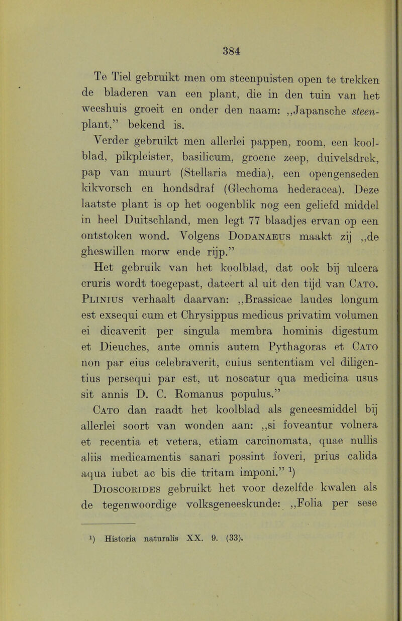 Te Tiel gebruikt men om steenpuisten open te trekkeu de bladeren van een plant, die in den tuin van het weeshuis groeit en onder den naam: ,,Japansche steen- plant,” bekend is. Verder gebruikt men allerlei pappen, room, een kool- blad, pikpleister, basilicum, groene zeep, duivelsdrek, pap van muurt (Stellaria media), een opengenseden kikvorsch en hondsdraf (Glechoma hederacea). Deze laatste plant is op het oogenblik nog een geliefd middel in heel Duitschland, men legt 77 blaadjes ervan op een ontstoken wond. Volgens Dodanaeus maakt zij ,,de gheswillen morw ende rijp.” Het gebruik van het koolblad, dat ook bij lücera cruris wordt toegepast, dateert al uit den tijd van Cato. Plinius verhaalt daarvan; ,,Brassicae laudes longum est exsequi cum et Chrysippus medicus privatim volumen ei dicaverit per singula membra hominis digestum et Dieuches, ante omnis autem Pythagoras et Cato non par eius celebraverit, cuius sententiam vel diligen- tius persequi par est, ut noscatur qua medicina usus sit annis D. C. Romanus populus.” Cato dan raadt het koolblad als geneesmiddel bij allerlei soort van wonden aan: ,,si foveantur volnera et recentia et vetera, etiam carcinomata, quae nullis aliis medicamentis sanari possint foveri, prius calida aqua iubet ac bis die tritam imponi.” Dioscorides gebruilct het voor dezelfde kwalen als de tegenwoordige volksgeneeskunde: ,,Folia per sese