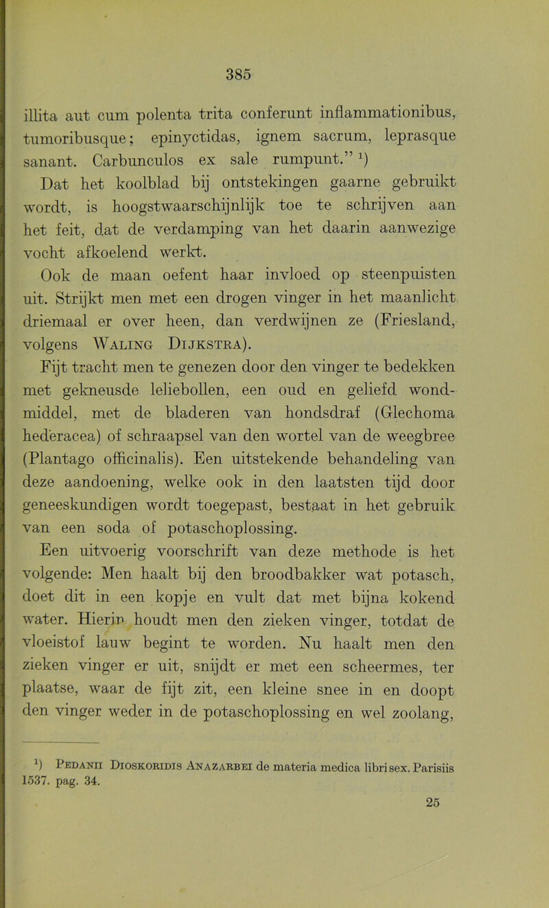 illita aut cum polenta trita conferunt inflammationibus, tumoribusque; epinyctidas, ignem sacriim, leprasque sanant. Carbunculos ex sale rumpnnt.” Dat het koolblad bij ontstekingen gaarne gebruikt wordt, is hoogstwaarschijnlijk toe te schrijven aan het feit, dat de verdamping van het daarin aanwezige vocht afkoelend werkt. Ook de maan oefent haar invloed op steenpuisten uit. Strijkt men met een drogen vinger in het maanlicht driemaal er over heen, dan verdwijnen ze (Friesland, volgens Waling Dijkstea). Fijt tracht men te genezen door den vinger te bedekken met gekneusde lehebollen, een oud en geliefd wond- middel, met de bladeren van hondsdraf (Glechoma hederacea) of schraapsel van den wortel van de weegbree (Plantago ofïicinalis). Een uitstekende behandeling van deze aandoening, welke ook in den laatsten tijd door geneeskundigen wordt toegepast, bestaat in het gebruik van een soda of potaschoplossing. Een uitvoerig voorschrift van deze methode is het volgende: Men haalt bij den broodbakker wat potasch, doet dit in een kopje en vult dat met bijna kokend water. Hierin houdt men den zieken vinger, totdat de vloeistof lauw begint te worden. Nu haalt men den zieken vinger er uit, snijdt er met een scheermes, ter plaatse, waar de fijt zit, een kleine snee in en doopt den vinger weder in de potaschoplossing en wel zoolang. Pedanii Dioskobidis Anazarbei de materia medica librisex. Parisiis 1537. pag. 34. 25