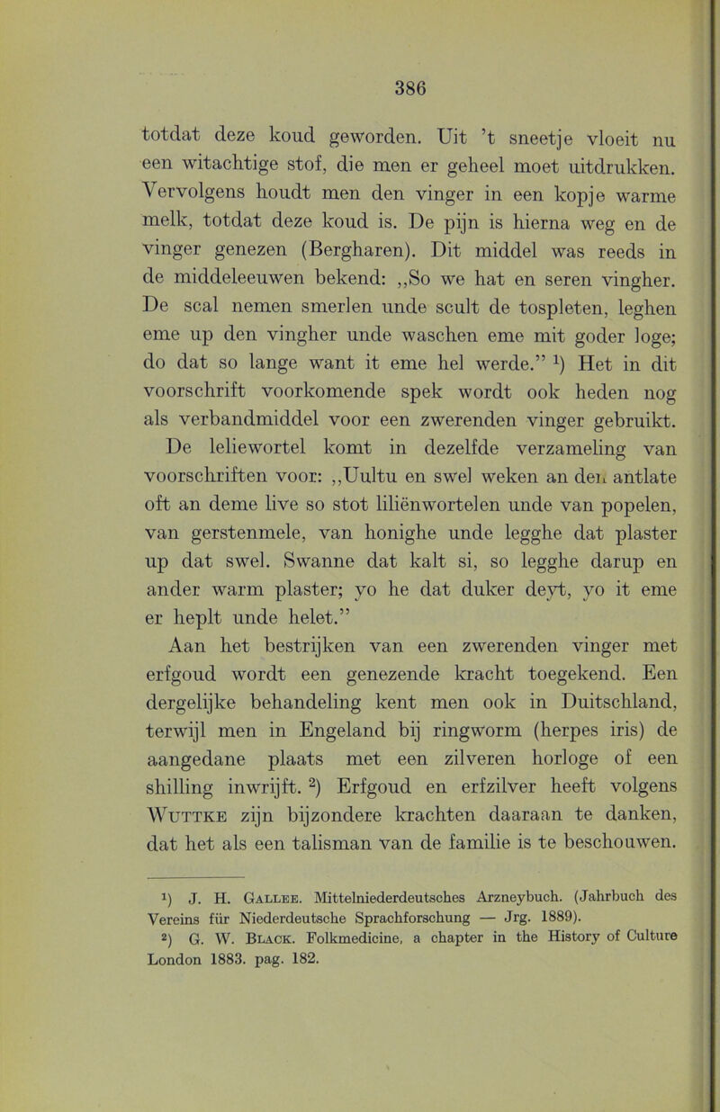 totdat deze koud geworden. Uit ’t sneetje vloeit nu een wit achtige stof, die men er geheel moet uitdrukken. Vervolgens houdt men den vinger in een kopje warme melk, totdat deze koud is. De pijn is hierna weg en de vinger genezen (Bergharen). Dit middel was reeds in de middeleeuwen bekend: ,,So we hat en seren vingher. De scal nemen smerlen unde scult de tospleten, leghen eme up den vingher unde waschen eme mit goder loge; do dat so lange want it eme hel werde.” Het in dit voorschrift voorkomende spek wordt ook heden nog als verbandmiddel voor een zwerenden vinger gebruikt. De leliewortel komt in dezelfde verzameling van voorschriften voor: ,,Uultu en swel weken an den antlate oft an deme live so stot liliënwortel en unde van popelen, van gerstenmele, van honighe unde legghe dat piaster up dat swel. Swanne dat kalt si, so legghe darup en ander warm piaster; vo he dat duker deyt, yo it eme er heplt unde helet.” Aan het bestrijken van een zwerenden vinger met erfgoud wordt een genezende kracht toegekend. Een dergelijke behandeling kent men ook in Duitschland, terwijl men in Engeland bij ringworm (herpes iris) de aangedane plaats met een zilveren horloge of een shilling inwrijft. Erfgoud en erf zilver heeft volgens WuTTKE zijn bijzondere krachten daaraan te danken, dat het als een talisman van de familie is te beschouwen. 1) J. H. Gallee. Mittelniederdeutsches Arzneybuch. (Jahrbuch des Vereins für Niederdeutsche Sprachforschung — Jrg. 1889). *) G. W. Black. Folkmedicine, a chapter in the History of Culture London 1883. pag. 182.