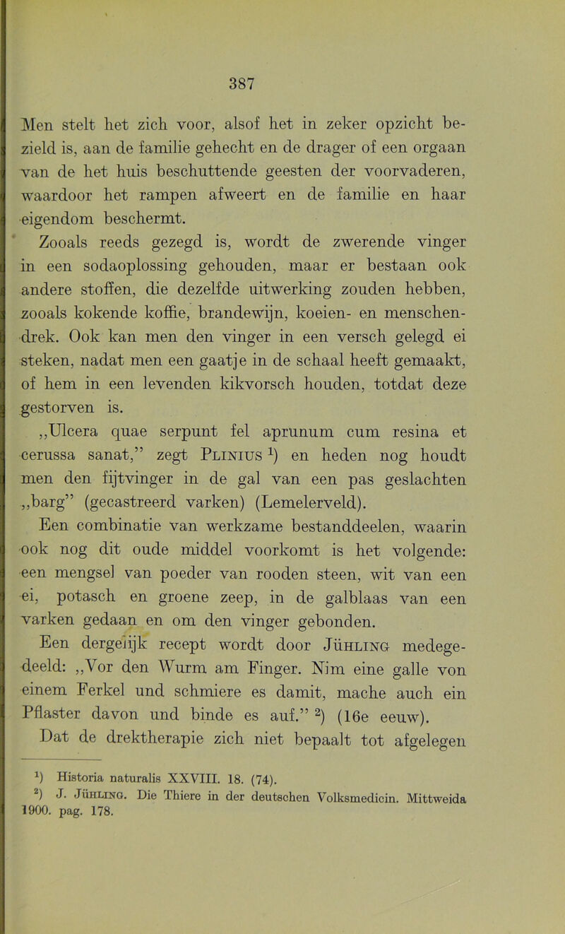 Men stelt liet zich voor, alsof het in zeker opzicht be- zield is, aan de familie gehecht en de drager of een orgaan van de het huis beschuttende geesten der voorvaderen, waardoor het rampen afweert en de familie en haar •eigendom beschermt. Zooals reeds gezegd is, wordt de zwerende vinger in een sodaoplossing gehouden, maar er bestaan ook andere stoffen, die dezelfde uitwerking zouden hebben, zooals kokende koffie, brandewijn, koeien- en menschen- drek. Ook kan men den vinger in een versch gelegd ei steken, nadat men een gaatje in de schaal heeft gemaakt, of hem in een levenden kikvorsch houden, totdat deze gestorven is. ,,Ulcera quae serpunt fel aprunum cum resina et cerussa sanat,” zegt Plinius en heden nog houdt men den fijtvinger in de gal van een pas geslachten „barg” (gecastreerd varken) (Lemelerveld). Een combinatie van werkzame bestanddeelen, waarin ook nog dit oude middel voorkomt is het volgende: een mengsel van poeder van rooden steen, wit van een ei, potasch en groene zeep, in de galblaas van een varken gedaan en om den vinger gebonden. Een dergeiijk recept wordt door Jühling medege- deeld: „Vor den Wurm am Finger. Nim eine galle von einem Ferkel und schmiere es damit, mache auch ein Pilaster davon und binde es auf.” 2) (i6e eeuw). Dat de drektherapie zich niet bepaalt tot afgelegen Historia naturalis XXVIII. 18. (74). 2) J. Jühling. Die Thiere in der deutschen Volksmedicin. Mittweida 1900. pag. 178.