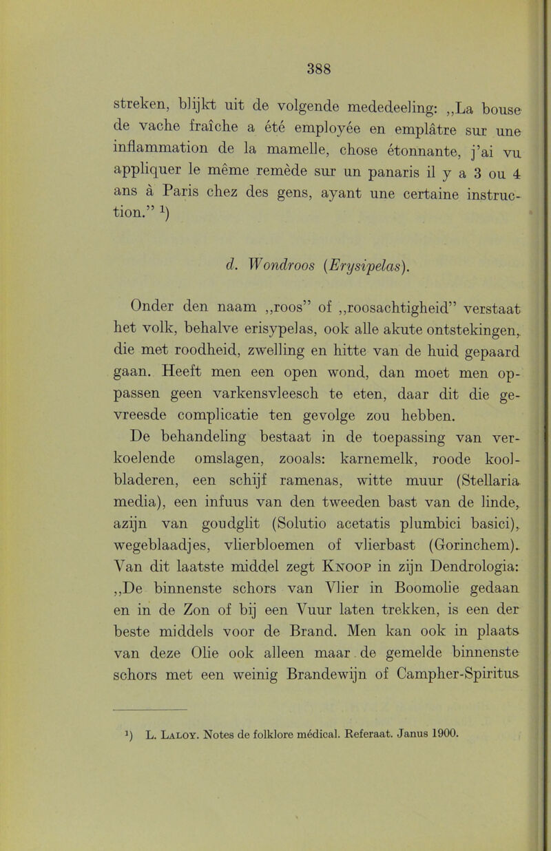 streken, blijlct uit de volgende mededeeling: „La bouse de vaclie fraiche a été employée en emplatre sur une inflammation de la mamelle, chose étonnante, j’ai vu appliquer Ie même remède sur un panaris il y a 3 ou 4 ans a Paris chez des gens, ayant une certaine instruc- tion.” 1) d. Wondroos (Erysipelas). Onder den naam „roos” of ,,roosachtigheid” verstaat het volk, behalve erisypelas, ook alle akute ontstekingen,, die met roodheid, zwelling en hitte van de huid gepaard gaan. Heeft men een open wond, dan moet men op- passen geen varkensvleesch te eten, daar dit die ge- vreesde complicatie ten gevolge zou hebben. De behandeling bestaat in de toepassing van ver- koelende omslagen, zooals: karnemelk, roode kool- bladeren, een schijf ramenas, witte muur (Stellaria media), een infuus van den tweeden bast van de linde, azijn van goudglit (Solutio acetatis plumbici basici),. wegeblaadjes, vlierbloemen of vlierbast (Gorinchem). Van dit laatste middel zegt Knoop in zijn Dendrologia: ,,De binnenste schors van Vlier in Boomolie gedaan en in de Zon of bij een Vuur laten trekken, is een der beste middels voor de Brand. Men kan ook in plaats van deze Olie ook alleen maar de gemelde binnenste schors met een weinig Brandewijn of Campher-Spiritus L. Laloy. Notes de folklore médical. Referaat. Janus 1900.