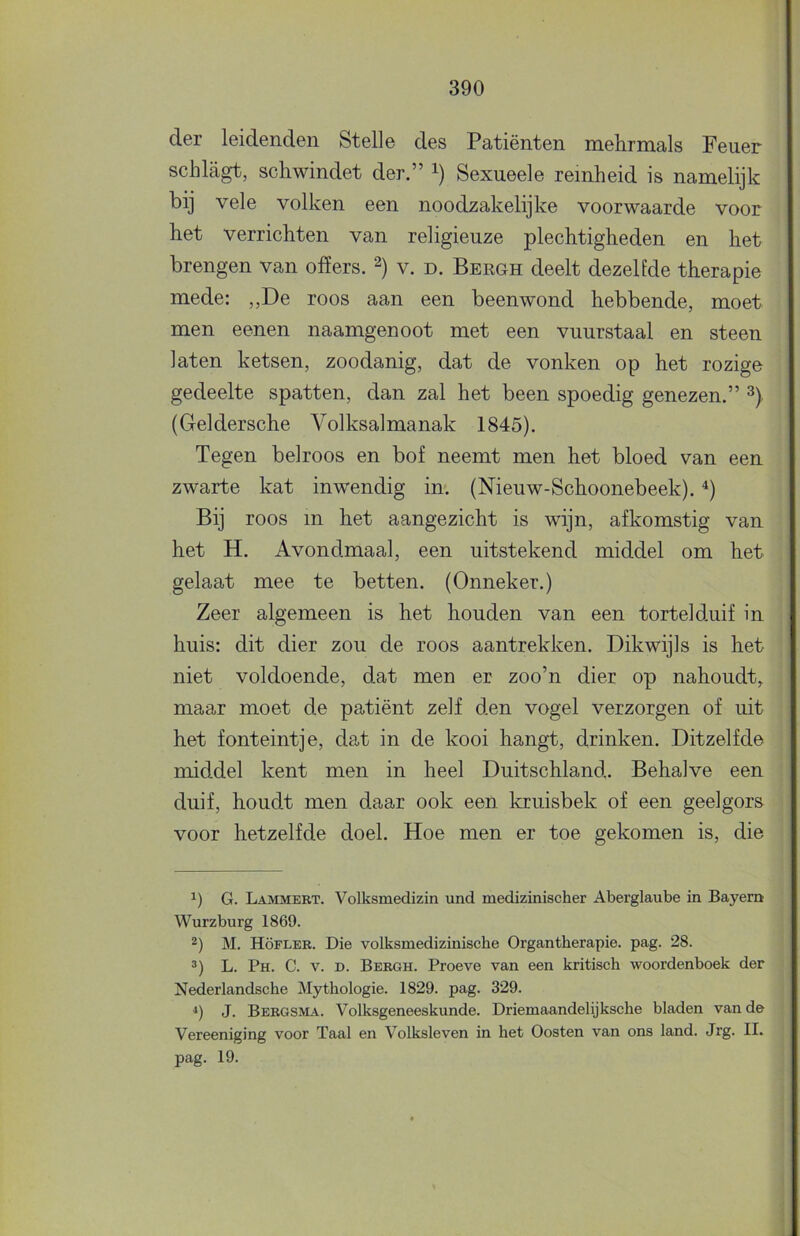 der leidenden Stelle des Patiënten mehrmals Feuer sclilagt, scliwindet der.” i) Sexueele reinheid is namelijk bij vele volken een noodzakelijke voorwaarde voor het verrichten van religieuze plechtigheden en het brengen van offers. v. d. Bergh deelt dezelfde therapie mede: „De roos aan een beenwond hebbende, moet men eenen naamgenoot met een vuurstaal en steen laten ketsen, zoodanig, dat de vonken op het rozige gedeelte spatten, dan zal het been spoedig genezen.” (Geldersche Volksalmanak 1845). Tegen belroos en bof neemt men het bloed van een zwarte kat inwendig in*. (Nieuw-Schoonebeek). Bij roos in het aangezicht is wijn, afkomstig van het H. Avondmaal, een uitstekend middel om het gelaat mee te betten. (Onneker.) Zeer algemeen is het houden van een tortelduif in huis: dit dier zou de roos aantrekken. Dikwijls is het niet voldoende, dat men er zoo’n dier op nahoudt,, maar moet de patiënt zelf den vogel verzorgen of uit het fonteintje, dat in de kooi hangt, drinken. Ditzelfde middel kent men in heel Duitschland. Behalve een duif, houdt men daar ook een kruisbek of een geel gors voor hetzelfde doel. Hoe men er toe gekomen is, die 1) G. Lammert. Volksmedizin und medizinischer Aberglaube in Bayem Wurzburg 1869. 2) M. Höfler. Die volksmedizinische Organtherapie, pag. 28. L. Ph. C. V. D. Bergh. Proeve van een kritisch woordenboek der Nederlandsche Mythologie. 1829. pag. 329. J. Bergsma. Volksgeneeskunde. Driemaandelijksche bladen van de Vereeniging voor Taal en Volksleven in het Oosten van ons land. Jrg. II. pag. 19.