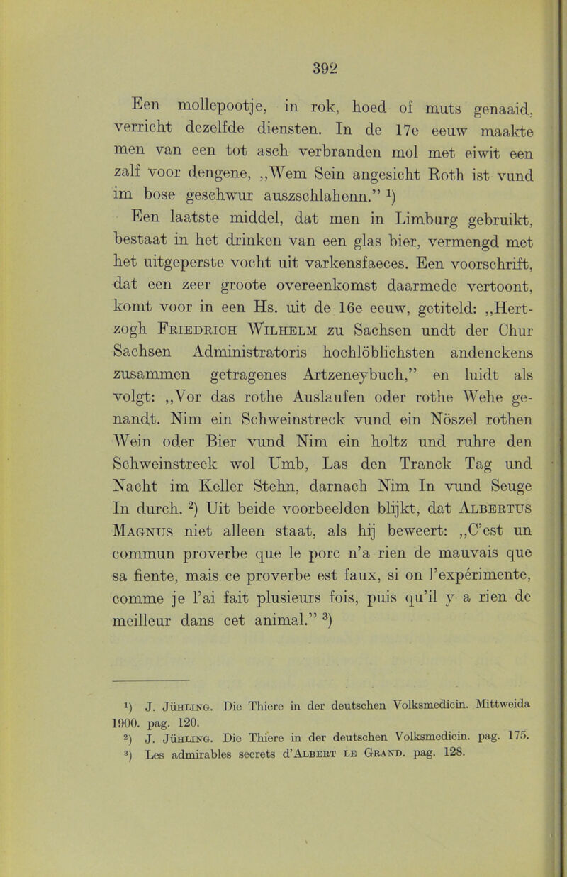 Een mollepootje, in rok, hoed of muts genaaid, verricht dezelfde diensten. In de 17e eeuw maakte men van een tot asch. verbranden mol met eiwit een zalf voor dengene, ,,Wem Sein angesicht Roth ist vund im bose gesehwur auszschlahenn.” b Een laatste middel, dat men in Limburg gebruikt, bestaat in het drinken van een glas bier, vermengd met het uitgeperste vocht uit varkensfaeces. Een voorschrift, dat een zeer groote overeenkomst daarmede vertoont, komt voor in een Hs. uit de 16e eeuw, getiteld: ,,Hert- zogh Friedrich Wilhelm zu Sachsen undt der Chur Sachsen Administratoris hochlöblichsten andenckens zusammen getragenes Artzeneybuch,” en luidt als volgt: ,,Vor das rothe Auslaufen oder rothe Wehe ge- nandt. Nim ein Schweinstreck vund ein Nöszel rothen Wein oder Bier vund Nim ein holtz und ruhre den Schweinstreck wol Umb, Las den Tranck Tag und Nacht im Keiler Stehn, darnach Nim In vund Seuge In durch. Uit beide voorbeelden blijkt, dat Albertus Magnus niet alleen staat, als hij beweert: ,,C’est un commun proverbe que Ie porc n’a rien de mauvais que sa fiente, mais ce proverbe est faux, si on 1’expérimente, comme je 1’ai fait plusieurs fois, puis qu’il y a rien de meilleur dans eet animal.” J. JÜHLING. Die Thiere in der deutschen Volksmedicin. Mittweida 1900. pag. 120. 2) J. JüHLiNG. Die Thiere in der deutschen Volksmedicin. pag. 175. Les admirables secrets d’ALBERT le Grand. pag. 128. 1