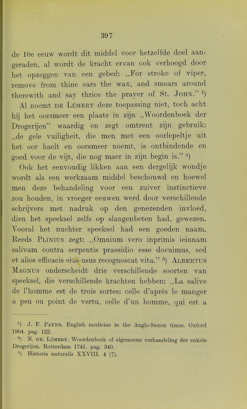 de 10e eeuw wordt dit middel voor hetze] fde doel aan- geraden, al wordt de kracht ervan ook verhoogd door het opzeggen van een gebed: „For stroke of viper, remove from thine ears the wax, and smears around therewith and say thrice the prayer of St. John.” Al noemt de Lémery deze toepassing niet, toch acht hij het oorsmeer een plaats in zijn ,,Woordenboek der Drogerijen” waardig en zegt omtrent zijn gebruik: „de gele vuiligheit, die men met een oorlepeltje uit het oor haelt en oorsmeer noemt, is ontbindende en goed voor de vijt, die nog maer in zijn begin is.” Ook het eenvoudig likken aan een dergelijk wondje wordt als een werkzaam middel beschouwd en hoewel men deze behandeling voor een zuiver instinctieve zou houden, in vroeger eeuwen werd door verschillende schrijvers met nadruk op den genezenden invloed, dien het speeksel zelfs op slangenbeten had, gewezen. Vooral het nuchter speeksel had een goeden naam. Reeds Plinius zegt: ,,Omnium vero inprimis ieiunam salivam contra serpentis praesidio esse docuimus, sed et alios efficacis eins usus recognoscat vita.” Albertus Magnus onderscheidt drie verschillende soorten van speeksel, die verschillende Icrachten hebben: ,,La salive de l’homme est de trois sortes: celle d’après Ie manger a peu OU point de vertu, celle d’un homme, (jui est a J. F. Payne. EngHsh medicine in the Anglo-Saxon times. Oxford 1904. pag. 122. N. DE. Lémeey. Woordenboek of algemeene verhandeling der enkele Drogerijen. Rotterdam 1741. pag. 340. *) Historia naturalis XXVIII. 4 (7).