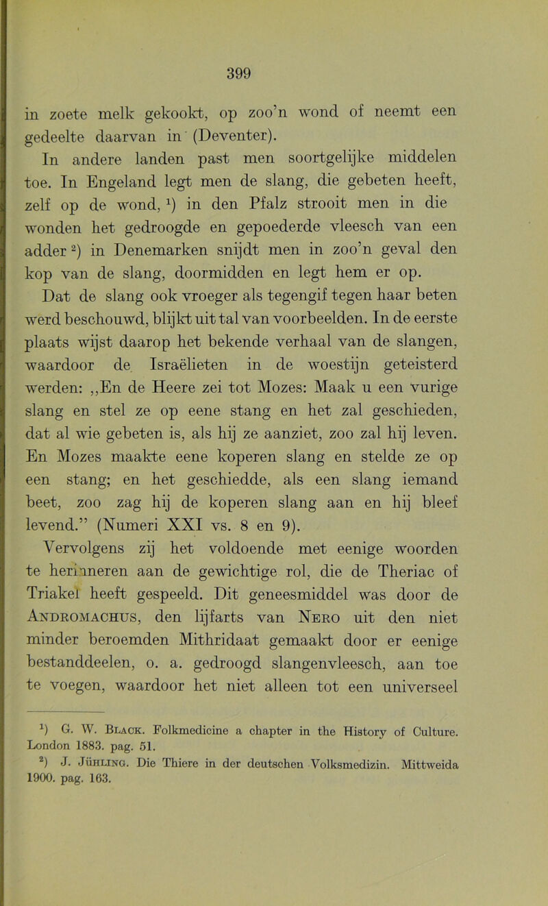 in zoete melk gekookt, op zoo’n wond of neemt een gedeelte daarvan in' (Deventer). In andere landen past men soortgelijke middelen toe. In Engeland legt men de slang, die gebeten heeft, zelf op de wond, in den Pfalz strooit men in die wonden het gedroogde en gepoederde vleesch van een adder in Denemarken snijdt men in zoo’n geval den kop van de slang, doormidden en legt hem er op. Dat de slang ook vroeger als tegengif tegen haar beten werd beschouwd, blijkt uit tal van voorbeelden. In de eerste plaats wijst daarop het bekende verhaal van de slangen, waardoor de Israëlieten in de woestijn geteisterd werden: ,,En de Heere zei tot Mozes: Maak u een vurige slang en stel ze op eene stang en het zal geschieden, dat al wie gebeten is, als hij ze aanziet, zoo zal hij leven. En Mozes maakte eene koperen slang en stelde ze op een stang; en het geschiedde, als een slang iemand beet, zoo zag hij de koperen slang aan en hij bleef levend.” (Numeri XXI vs. 8 en 9). Vervolgens zij het voldoende met eenige woorden te herinneren aan de gewichtige rol, die de Theriac of Triakel heeft gespeeld. Dit geneesmiddel was door de Andromachus, den lijfarts van Nero uit den niet minder beroemden Mithridaat gemaalct door er eenige bestanddeelen, o. a. gedroogd slangenvleesch, aan toe te voegen, waardoor het niet alleen tot een universeel G. W. Black. Folkmedicine a chapter in the History of Culture. London 1883. pag. 51. J. JüHLiNO. Die Thiere in der deutschen Volksmedizin. Mittweida 1900. pag. 163.