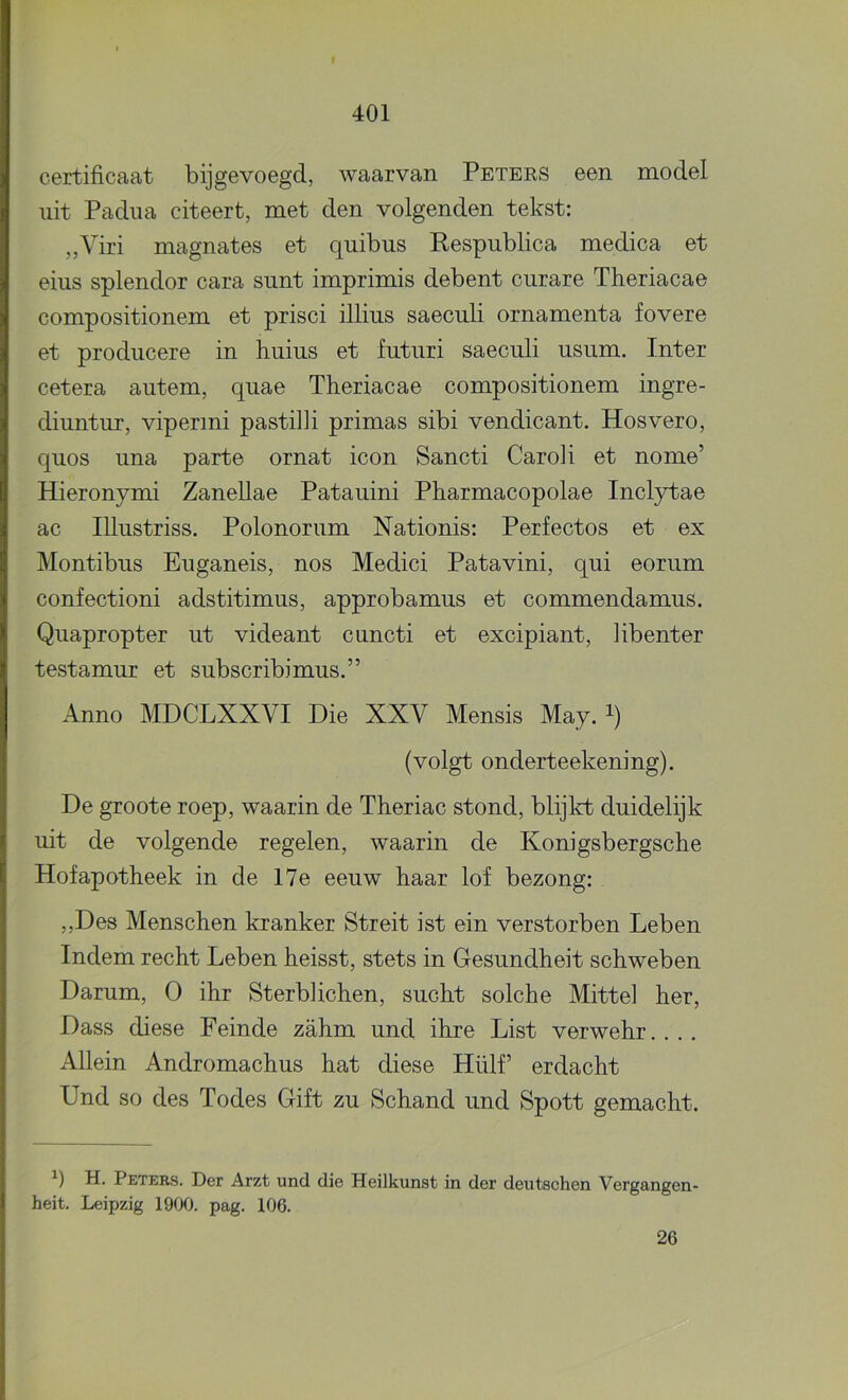 certificaat bijgevoegd, waarvan Petees een model uit Padua citeert, met den volgenden tekst: „Viri magnates et quibus Respublica medica et eins splendor cara simt imprimis debent curare Theriacae compositionem et prisci illius saeculi ornamenta fovere et producere in huius et futuri saeculi usum. Inter cetera autem, quae Theriacae compositionem ingre- diuntur, vipermi pastilli primas sibi vendicant. Hosvero, quos una parte ornat icon Sancti Caroli et nome’ Hieronymi Zanellae Patauini Pharmacopolae Inclytae ac Illustriss. Polonorum Nationis: Perfectos et ex Montibus Euganeis, nos Medici Patavini, qui eorum confectioni adstitimus, approbamus et commendamus. Quapropter ut videant cuncti et excipiant, libenter testamur et subscribimus,” Anno MDCLXXVI Die XXV Mensis May. i) (volgt onderteekening). De groote roep, waarin de Theriac stond, blijkt duidelijk uit de volgende regelen, waarin de Konigsbergsche Hof apotheek in de 17e eeuw haar lof bezong: „Des Menschen kranker Streit ist ein verstorben Leben Indem recht Leben heisst, stets in Gesundheit schweben Darum, O ihr Sterblichen, sucht solche Mittel her, Dass diese Feinde zahm und ihre List verwehr.. .. Allein Andromachus hat diese Hülf’ erdacht Und so des Todes Gift zu Schand und Spott gemacht. H. Peters. Der Arzt und die Heilkunst in der deutschen Vergangen- heit, Leipzig 1900. pag. 106. 26