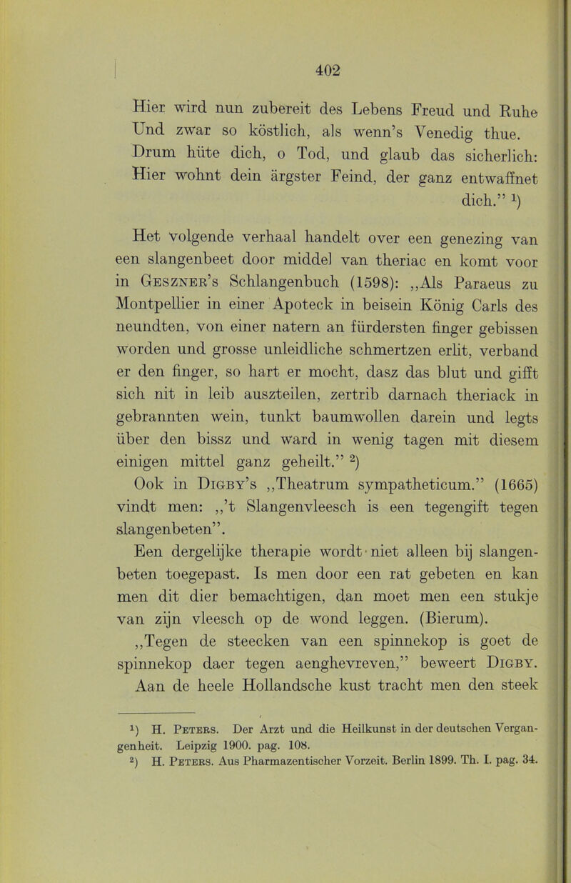 Hier wird nun zubereit des Lebens Freud und Ruhe Und zwar so köstlich, als wenn’s Venedig thne. Drum hüte dicb, o Tod, und glaub das sicherlich: Hier wohnt dein argster Feind, der ganz entwaffnet dich.” 1) Het volgende verhaal handelt over een genezing van een slangenbeet door middel van theriac en komt voor in Geszner’s Schlangenbuch (1598): „Als Paraeus zu Montpellier in einer Apoteck in beisein König Garis des neundten, von einer natern an fiirdersten finger gebissen worden und grosse unleidliche schmertzen erlit, verband er den finger, so hart er mocht, dasz das blut und gifït sich nit in leib auszteilen, zertrib darnach theriack in gebrannten wein, tunkt baumwollen darein und legts über den bissz und ward in wenig tagen mit diesem einigen mittel ganz geheilt.” Ook in Digby’s ,,Theatrum sympatheticum.” (1665) vindt men: ,,’t Slangenvleesch is een tegengift tegen slangenbeten”. Een dergelijke therapie wordt-niet alleen bij slangen- beten toegepast. Is men door een rat gebeten en kan men dit dier bemachtigen, dan moet men een stukje van zijn vleesch op de wond leggen. (Bierum). ,,Tegen de steecken van een spinnekop is goet de spinnekop daer tegen aenghevreven,” beweert Digby. Aan de heele Hollandsche kust tracht men den steek H. Peters. Der Arzt und die Heilkunst in der deutschen Vergan- genheit. Leipzig 1900. pag. 108. 2) H. Peters. Aus Pharmazentischer Vorzeit. Berlin 1899. Th. I. pag. 34.