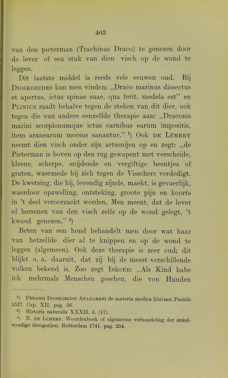 van den pieterman (Trachinus Draco) te genezen door de lever of een stuk van dien visch op de wond te leggen. Dit laatste middel is reeds vele eeuwen oud. Bij Dioskorides kan men vinden: „Draco marinus dissectus et apertus, ictus spinae suae, qua ferit, medela est” en Plinius raadt behalve tegen de steken van dit dier, ook tegen die van andere eenzelfde therapie aan: ,,Draconis marini scorpionumque ictus carnibus earum impositis, item aranearum morsus sanantur.” Ook de Lémery neemt dien visch onder zijn artsenijen op en zegt: ,,de Pieterman is boven op den rug ge wapent met verscheid e, kleene, scherpe, snijdende en vergiftige beentjes of graten, waermede hij zich tegen de Visschers verdedigt. De kwetsing, die hij, levendig zijnde, maekt, is gevaerlijk, waerdoor opzwelhng, ontsteking, groote pijn en koorts in ’t deel veroorzaekt worden. Men meent, dat de lever of hersenen van den visch zelfs op de wond gel egt, ’t kwaed genezen.” Beten van een hond behandelt men door wat haar van hetzelfde dier af te knippen en op de wond te leggen (algemeen). Ook deze therapie is zeer oud; dit blijkt o. a. daaruit, dat zij bij de meest verschillende volken bekend is. Zoo zegt Isüger: „Als Kind habe ich mehrmals Menschen gesehen, die von Hunden Pedanii Dioskoeidis Anazarbei de materia medica librisex. Parisiis 1537. Cap. XII. pag. 56. Historia naturalis XXXII. 5. (17). N. DE LpiMERY. Woordenboek of algemeene verhandeling der enkel- voudige droogerijen. Rotterdam 1741. pag. 254.