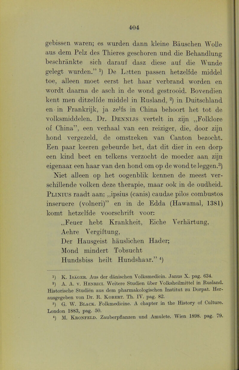 gebissen waren; es wurden dann kleine Bauschen Wolle ans dem Pelz des Thieres geschoren und die Behandlung beschrankte sich darauf dasz diese auf die Wunde gelegt wurden.” De Letten passen hetzelfde middel toe, alleen moet eerst het haar' verbrand worden en wordt daarna de asch in de wond gestrooid. Bovendien kent men ditzelfde middel in Rusland, in Duitschland en in Frankrijk, ja zeds in China behoort het tot de volksmiddelen. Dr. Dennijs vertelt in zijn ,,Folklore of China”, een verhaal van een reiziger, die, door zijn hond vergezeld, de omstreken van Canton bezocht. Een paar keeren gebeurde het, dat dit dier in een dorp een kind beet en telkens verzocht de moeder aan zijn eigenaar een haar van den hond om op de wond te leggen.^) Niet alleen op het oogenblik kennen de meest ver- schillende volken deze therapie, maar ook in de oudheid. Plinius raadt aan: ,,ipsius (canis) caudae pilos combustos inseruere (volneri)” en in de Edda (Hawamal, 1381) komt hetzelfde voorschrift voor: ,,Feuer hebt Krankheit, Eiche Verhartung, Aehre Vergiftung, Der Hausgeist hauslichen Hader; Mond mindert Tobsucht Hundsbiss heilt Hundshaar.” '* *) 1) K. IsAGER. Aus der danischen Volksmedicin. Janus X. pag. 634. A. A. V. Hbnbici. Weitere Studiën über Volksheilmittel in Rusland. Historische Studiën aus dem pharmakologischen Institut zu Dorpat. Her- ausgegeben von Dr. R. Kobbrt. Th. IV. pag. 82. G. W. Black. Eolkmedicine. A chapter in the History of Culture. London 1883, pag. 50. *) M. Kronfeld. Zauberpflanzen und Amulete. Wien 1898. pag. 79.