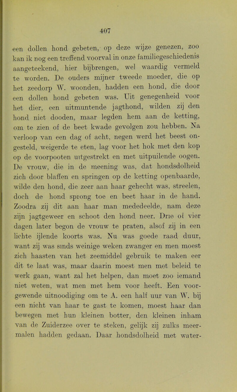 een dollen hond gebeten, op deze wijze genezen, zoo kan ik nog een treffend voorval in onze familiegeschiedenis aangeteekend, hier bijbrengen, wel waardig vermeld te worden. De ouders mijner tweede moeder, die op het zeedorp W. woonden, hadden een hond, die door een dollen hond gebeten was. Uit genegenheid voor het dier, een uitmuntende jagthond, wilden zij den hond niet dooden, maar legden hem aan de ketting, om te zien of de beet kwade gevolgen zou hebben. Na verloop van een dag of acht, negen werd het beest on- gesteld, weigerde te eten, lag voor het hok met den kop op de voorpooten uitgestreld: en met uitpuilende oogen. De vrouw, die in de meening was, dat hondsdolheid zich door blaffen en springen op de ketting openbaarde, wilde den hond, die zeer aan haar gehecht was, streelen, doch de hond sprong toe en beet haar in de hand. Zoodra zij dit aan haar man mededeelde, nam deze zijn jagtgeweer en schoot den hond neer. Drie oi vier dagen later begon de vrouw te praten, alsof zij in een lichte ijlende koorts was. Nu was goede raad duur, want zij was sinds weinige weken zwanger en men moest zich haasten van het zeemiddel gebruik te maken eer dit te laat was, maar daarin moest men met beleid te werk gaan, want zal het helpen, dan moet zoo iemand niet weten, wat men met hem voor heeft. Een voor- gewende uitnoodiging om te A. een half uur van W. bij een nicht van haar te gast te komen, moest haar dan bewegen met hun kleinen botter, den kleinen inham van de Zuiderzee over te steken, gelijk zij zulks meer- malen hadden gedaan. Daar hondsdolheid met water-