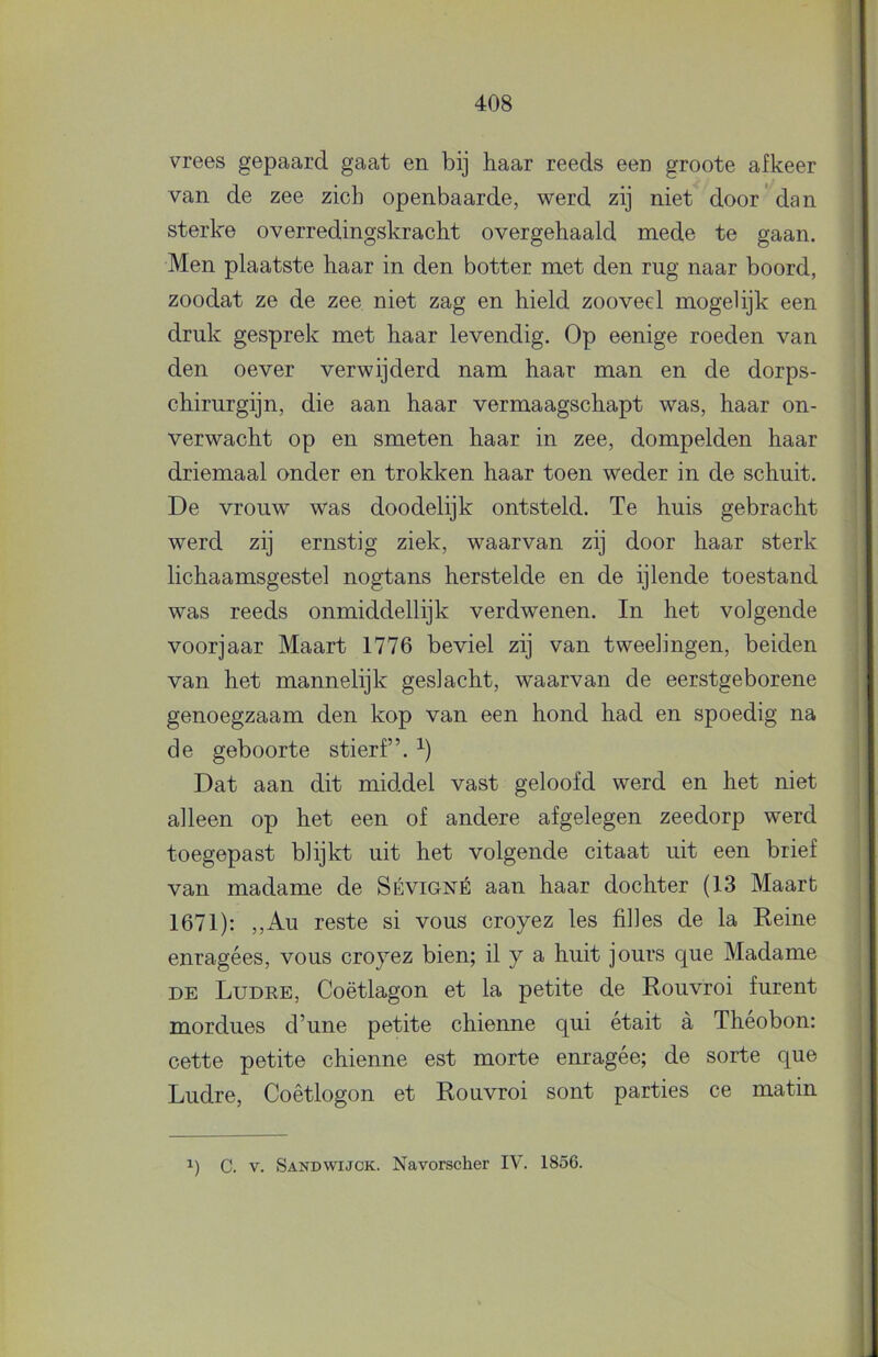 vrees gepaard gaat en bij haar reeds een groote afkeer van de zee zich openbaarde, werd zij niet^ door dan sterke overredingskracht overgehaald mede te gaan. Men plaatste haar in den botter met den rug naar boord, zoodat ze de zee niet zag en hield zooveel mogelijk een druk gesprek met haar levendig. Op eenige roeden van den oever verwijderd nam haar man en de dorps- chirurgijn, die aan haar vermaagschapt was, haar on- verwacht op en smeten haar in zee, dompelden haar driemaal onder en trokken haar toen weder in de schuit. De vrouw was doodelijk ontsteld. Te huis gebracht werd zij ernstig ziek, waarvan zij door haar sterk lichaamsgestel nogtans herstelde en de ijlende toestand was reeds onmiddellijk verdwenen. In het volgende voorjaar Maart 1776 beviel zij van tweelingen, beiden van het mannelijk geslacht, waarvan de eerstgeborene genoegzaam den kop van een hond had en spoedig na de geboorte stierf”. Dat aan dit middel vast geloofd werd en het niet alleen op het een of andere afgelegen zeedorp werd toegepast blijkt uit het volgende citaat uit een brief van madame de Sévigné aan haar dochter (13 Maart 1671): ,,Au reste si vous croyez les filles de la Reine enragées, vous croyez bien; il y a huit jours que Madame DE Ludre, Coëtlagon et la petite de Rouvroi furent mordues d’une petite chienne qui était a Theobon: cette petite chienne est morte enragée; de sorte que Ludre, Coêtlogon et Rouvroi sont parties ce matin 1) C. V. Sandwijck. Navorscher IV. 1856.