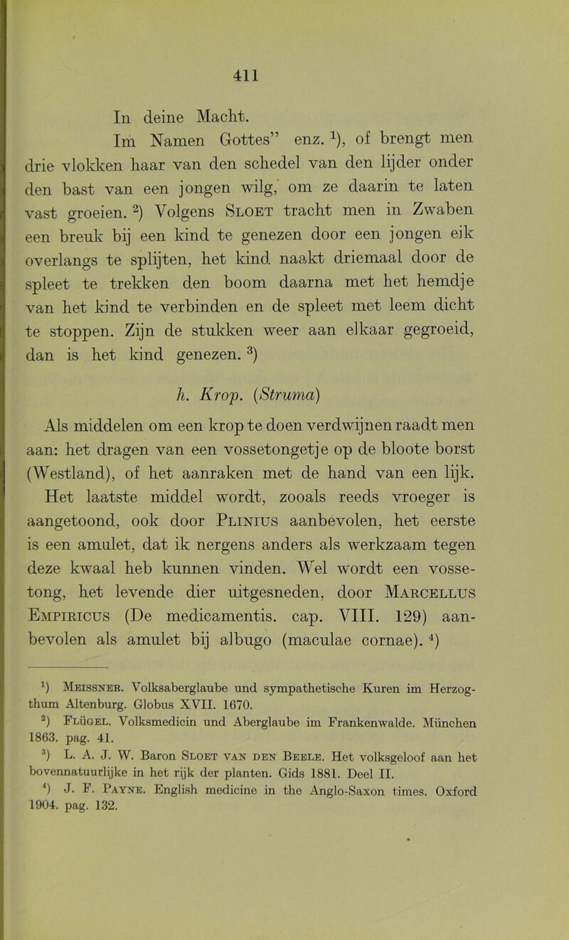 In deine Macht. lm Namen Gottes” enz. ^), of brengt men drie vlokken haar van den schedel van den lijder onder den bast van een jongen wilg,' om ze daarin te laten vast groeien. Volgens Sloet tracht men in Zwaben een breuk bij een kind te genezen door een jongen eik overlangs te splijten, het kind naalct driemaal door de spleet te trekken den boom daarna met het hemdje van het kind te verbinden en de spleet met leem dicht te stoppen. Zijn de stukken weer aan elkaar gegroeid, dan is het kind genezen. h. Kr Of. [Struma) Als middelen om een krop te doen verdwijnen raadt men aan: het dragen van een vossetongetj e op de bloote borst (Westland), of het aanraken met de hand van een lijk. Het laatste middel wordt, zooals reeds vroeger is aangetoond, ook door Plinius aanbevolen, het eerste is een amulet, dat ik nergens anders als werkzaam tegen deze kwaal heb kunnen vinden. Wel wordt een vosse- tong, het levende dier uitgesneden, door Maecellus Empieicus (De medicamentis. cap. VIII. 129) aan- bevolen als amulet bij albugo (maculae cornae). Meissneh. Volksaberglaube und S3anpathetische Kuren im Herzog- thum Altenburg. Globus XVII. 1670. Flügel. Volksmedicin und Aberglaube im Frankenwalde. München 1863. pag. 41. L. A. J. W. Baron Sloet van den Beele. Het volksgeloof aan het bovennatuurlijke in het rijk der planten. Gids 1881. Deel II. 9 J. F. Payne. English medicine in the Anglo-Saxon times. Oxford 1904. pag. 132.