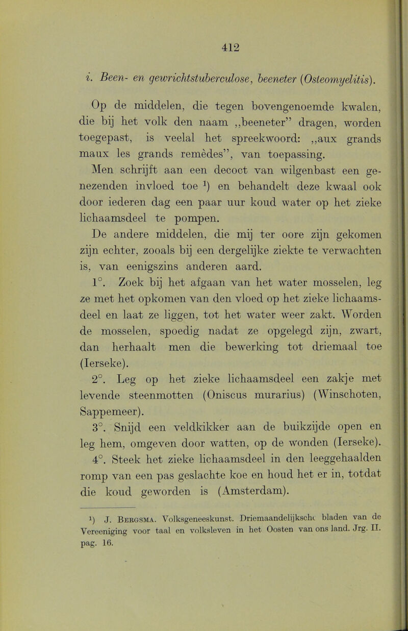 i. Been- en gewncJitstuberculose, beeneter {Osteomyelitis). Op de middelen, die tegen bovengenoemde kwalen, die bij het volk den naam ,,beeneter” dragen, worden toegepast, is veelal het spreekwoord: ,,aux grands maux les grands remèdes”, van toepassing. Men schrijft aan een decoct van wilgenbast een ge- nezenden invloed toe en behandelt deze kwaal ook door lederen dag een paar uur koud water op het zieke lichaamsdeel te pompen. De andere middelen, die mij ter oore zijn gekomen zijn echter, zooals bij een dergelijke ziekte te verwachten is, van eenigszins anderen aard. 1°. Zoek bij het afgaan van het water mosselen, leg ze met het opkomen van den vloed op het zieke lichaams- deel en laat ze liggen, tot het water weer zakt. Worden de mosselen, spoedig nadat ze opgelegd zijn, zwart, dan herhaalt men die bewerking tot driemaal toe (lerseke). 2°. Leg op het zieke lichaamsdeel een zakje met levende steenmotten (Oniscus murarius) (Winschoten, Sappemeer). 3°. Snijd een veldkikker aan de buikzijde open en leg hem, omgeven door watten, op de wonden (lerseke). 4°. Steek het zieke lichaamsdeel in den leeggehaalden romp van een pas geslachte koe en houd het er in, totdat die koud geworden is (x4.msterdam). J. Bergsma. Volksgeneeskunst. Driemaandelijkscht bladen van de Vereeniging voor taal en volksleven in het Oosten van ons land. Jrg. II. pag. 16.