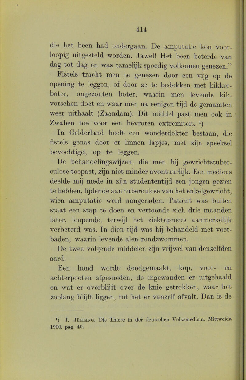 1 414 die het been had ondergaan. De amputatie kon voor- loopig uitgesteld worden. Jawel! Het been beterde van dag tot dag en was tamelijk spoedig volkomen genezen.” Fistels tracht men te genezen door een vijg op de opening te leggen, of door ze te bedekken met kikker- boter, ongezouten boter, waarin men levende kik- vorschen doet en waar men na eenigen tijd de geraamten weer uithaalt (Zaandam). Dit middel past men ook in Zwaben toe voor een bevroren extremiteit. In Gelderland heeft een wonderdokter bestaan, die fistels genas door er linnen lapjes, met zijn speeksel bevochtigd, op te leggen. De behandelingswijzen, die men bij gewrichtstuber- culose toepast, zijn niet minder avontuurlijk. Een medicus deelde mij mede in zijn studententijd een jongen gezien te hebben, lijdende aan tuberculose van het enkelgewricht, wien amputatie werd aangeraden. Patiënt was buiten staat een stap te doen en vertoonde zich drie maanden later, loopende, terwijl het ziekteproces aanmerkelijk verbeterd was. In dien tijd was hij behandeld met voet- baden, waarin levende alen rondzwommen. De twee volgende middelen zijn vrijwel van denzelfden aard. Een hond wordt doodgemaakt, kop, voor- en achterpooten afgesneden, de ingewanden er uitgehaald en wat er overblijft over de knie getrokken, waar het zoolang blijft liggen, tot het er vanzelf afvalt. Dan is de J. JÜHLiNG. Die Thiere in der deutschen Volksmedicin. Mittweida