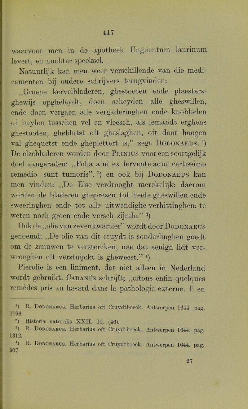 waarvoor men in de apotheek Unguentum laurinum levert, en nuchter speeksel. Natuurlijk kan men weer verschillende van die medi- camenten bij oudere schrijvers terugvinden: „Groene kervelbladeren, ghestooten ende plaesters- ghewijs opgheleydt, doen scheyden alle gheswillen, ende doen vergaen alle vergaderinghen ende knobbelen of buylen tusschen vel en vleesch, als iemandt erghens ghestooten, gheblutst oft gheslaghen, oft door hoogen val ghequetst ende gheplettert is,” zegt Dodonaeus. De elzebladeren worden door Plinius voor een soortgelijk doel aangeraden: ,,Folia alni ex fervente aqua certissimo remedio sunt tumoris”, en ook bij Dodonaeus kan men vinden: ,,De Else verdrooght merckelijk: daerom worden de bladeren gheprezen tot heete gheswillen ende sweeringhen ende tot alle uitwendighe verhittinghen; te weten noch groen ende versch zijnde.” Ook de „olie van zevenkwartier” wordt door Dodonaeus genoemd: ,,De olie van dit cruydt is sonderlinghen goedt om de zenuwen te verstercken, nae dat eenigh lidt ver- wronghen oft verstuijckt is gheweest.” Pierolie is een liniment, dat niet alleen in Nederland wordt gebruikt. Cabanés schrijft; ,,citons enfin quelques remèdes pris au hasard dans la pathologie externe. II en R. Dodonaeits. Herbarius oft Cruydtboeck. Antwerpen 1644. pag. 1096. Historia naturaUs XXII. 10. (46). R. Dodoxaeus. Herbarius oft Cruydtboeck. Antwerpen 1644. pag. 1312. q R. Dodonaeus. Herbarius oft Cruydtboeck. Antwerpen 1644. pag. 907. 27