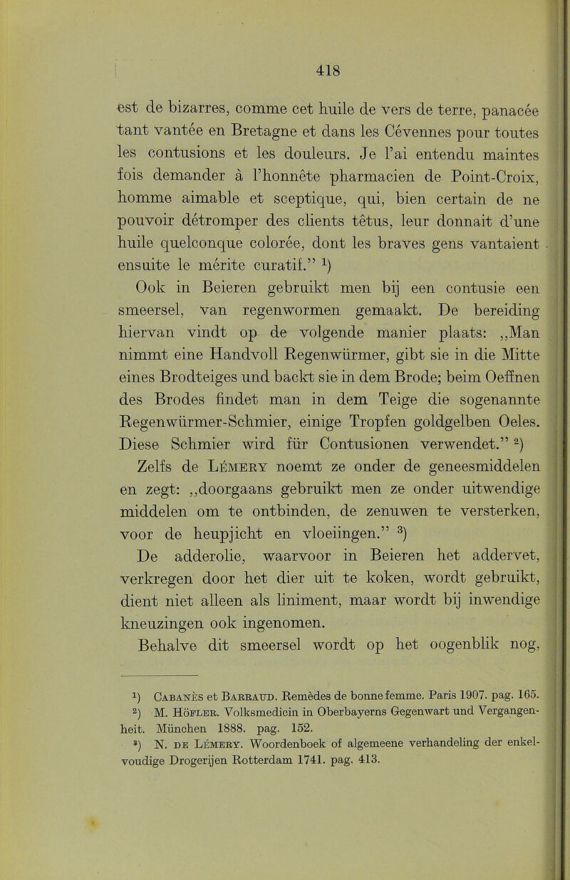 est de bizarres, comme eet huile de vers de terre, panacée tant vantée en Bretagne et dans les Cévennes pour toutes les contusions et les douleurs. Je l’ai entendu maintes fois demander a 1’honnête pharmacien de Point-Croix, homme aimable et sceptique, qui, bien certain de ne pouvoir détromper des clients têtus, leur donnait d’une huile quelconque colorée, dont les braves gens vantaient ensuite Ie mérite curatif.” Ook in Beieren gebruikt men bij een contusie een smeersel, van regenwormen gemaalct. De bereiding hiervan vindt op de volgende manier plaats: ,,Man nimmt eine Handvoll Regenwürmer, gibt sie in die Mitte eines Brodteiges und backt sie in dem Brode; beim Oeffnen des Brodes findet man in dem Teige die sogenannte Regenwürmer-Schmier, einige Tropfen goldgelben Oeles. Diese Schmier wird für Contusionen verwendet.” Zelfs de Lémeky noemt ze onder de geneesmiddelen en zegt: ,,doorgaans gebruikt men ze onder uitwendige middelen om te ontbinden, de zenuwen te versterken, voor de heupjicht en vloeiingen.” De adderolie, waarvoor in Beieren het addervet, verkregen door het dier uit te koken, wordt gebruikt, dient niet alleen als liniment, maar wordt bij inwendige kneuzingen ook ingenomen. Behalve dit smeersel wordt op het oogenblik nog, 1) Cabanès et Barrattd. Remèdes de bonne femme. Paris 1907. pag. 165. 2) M. Höfler. Volksmedicin in Oberbayerns Gegenwart und Vergangen- heit. München 1888. pag. 152. *) N. DE Lémery. Woordenboek of algemeene verhandeling der enkel-