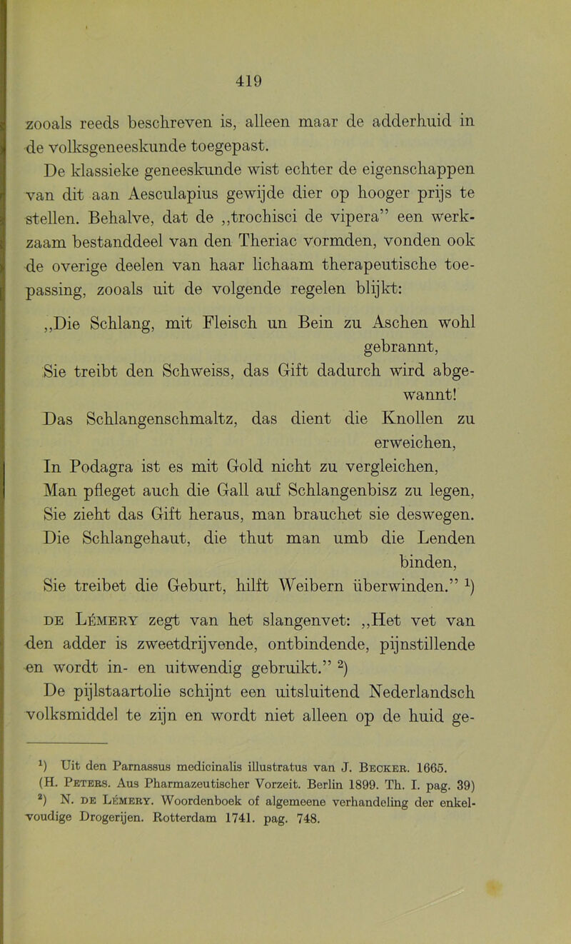 zooals reeds beschreven is, alleen maar de adderhuid in de volksgeneeskunde toegepast. De klassieke geneeskunde wist echter de eigenschappen van dit aan Aesculapius gewijde dier op hooger prijs te stellen. Behalve, dat de ,,trochisci de vipera” een werk- zaam bestanddeel van den Theriac vormden, vonden ook de overige deelen van haar lichaam therapeutische toe- passing, zooals uit de volgende regelen blijlct; ,,Die Schlang, mit Fleisch un Bein zu Aschen wohl gebrannt, Sie treibt den Schweiss, das Gift dadurch wird abge- wannt! Das Schlangenschmaltz, das dient die Knollen zu erweichen, In Podagra ist es mit Gold nicht zu vergleichen. Man pfleget auch die Gall auf Schlangenbisz zu legen, Sie zieht das Gift heraus, man brauchet sie deswegen. Die Schlangehaut, die thut man umb die Lenden binden, Sie treibet die Geburt, hilft Weibern überwinden.” DE Lémery zegt van het slangenvet: ,,Het vet van -den adder is zweetdrijvende, ontbindende, pijnstillende en wordt in- en uitwendig gebruikt.” De pijlstaartolie schijnt een uitsluitend Nederlandsch volksmiddel te zijn en wordt niet alleen op de huid ge- Uit den Pamassus medicinalis illustratus van J. Beoker. 1665. (H. Peters. Aus Pharmazeutischer Vorzeit. Berlin 1899. Th. I. pag. 39) *) N. DE Lémery. Woordenboek of algemeene verhandeling der enkel- Toudige Drogerijen. Rotterdam 1741. pag. 748.
