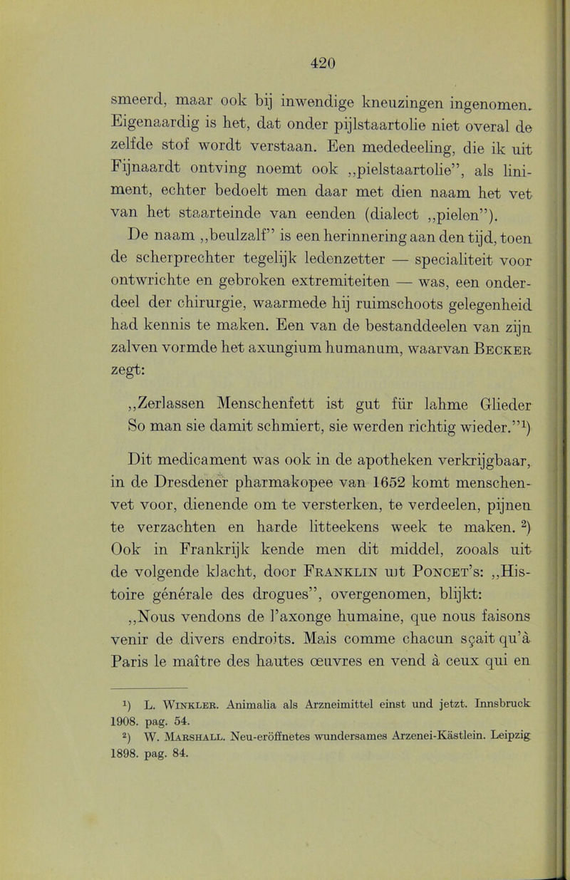 smeerd, maar ook bij inwendige kneuzingen ingenomen. Eigenaardig is het, dat onder pijlstaartolie niet overal de zelfde stof wordt verstaan. Een mededeeling, die ik uit Fijnaardt ontving noemt ook ,,pielstaartolie”, als lini- ment, echter bedoelt men daar met dien naam het vet van het staarteinde van eenden (dialect ,,pielen”). De naam ,,beulzalf’ is een herinnering aan den tijd, toen de scherprechter tegelijk ledenzetter — specialiteit voor ontwrichte en gebroken extremiteiten — was, een onder- deel der chirurgie, waarmede hij ruimschoots gelegenheid had kennis te maken. Een van de bestanddeelen van zijn zalven vormde het axungium humanum, waarvan Becker zegt: ,,Zerlassen Menschenfett ist gut für lahme Glieder So man sie damit schmiert, sie werden richtig wieder.”^) Dit medicament was ook in de apotheken verkrijgbaar, in de Dresdener pharmakopee van 1652 komt menschen- vet voor, dienende om te versterken, te verdeelen, pijnen te verzachten en harde litteekens week te maken. Ook in Frankrijk kende men dit middel, zooals uit de volgende klacht, door Franklin int Poncet’s: ,,His- toire générale des drogues”, overgenomen, blijkt: ,,Nous vendons de 1’axonge humaine, que nous faisons venir de divers endroits. Mais comme chacun s§ait qu’a Paris Ie maitre des hautes oeuvres en vend a ceux qui en L. WiNKLEE. Animalia als Arzneimittel einst und jetzt. Innsbruck 1908. pag. 54. 2) W. Marshall. Neu-eröffnetes wundersames Arzenei-Kastlein. Leipzig 1898. pag. 84.