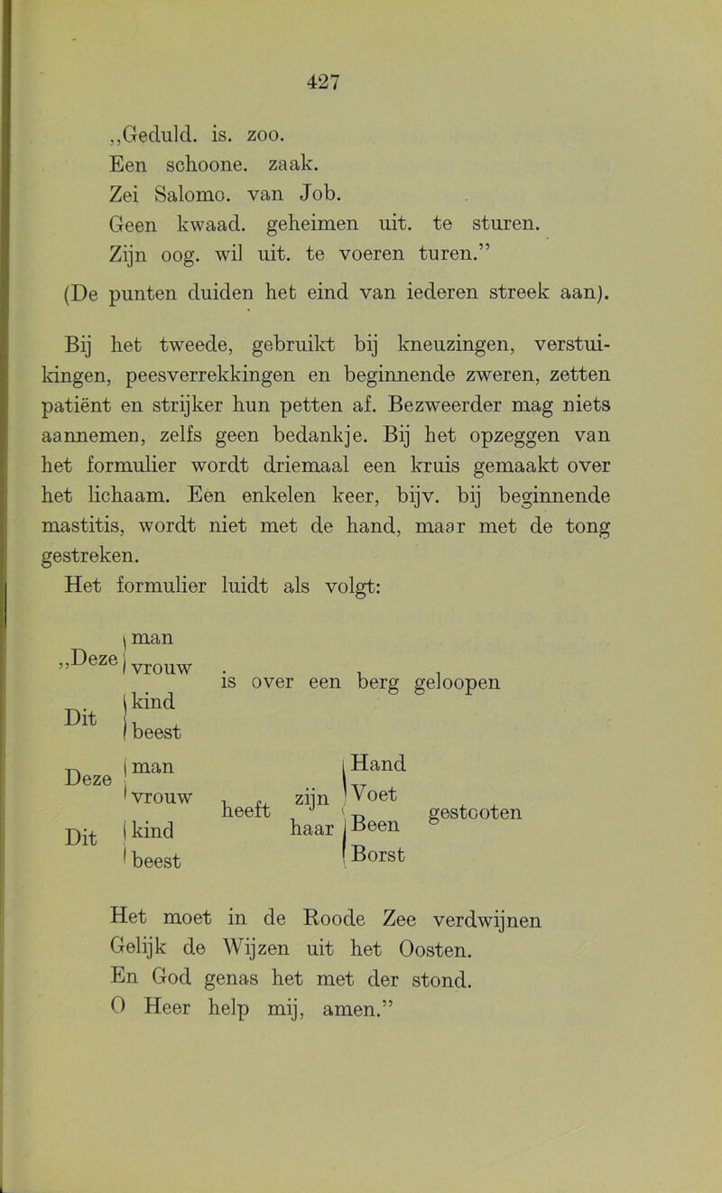 „Geduld, is. zoo. Een schoone. zaak. Zei Salomo, van Job. Geen kwaad, geheimen uit. te sturen. Zijn oog. wil uit. te voeren turen.” (De punten duiden het eind van iederen streek aan). Bij het tweede, gebruilrt bij kneuzingen, verstui- Idngen, peesverrekkingen en beginnende zweren, zetten patiënt en strijker hun petten af. Bezweerder mag niets aannemen, zelfs geen bedankje. Bij het opzeggen van het formulier wordt driemaal een kruis gemaakt over het lichaam. Een enkelen keer, bijv. bij beginnende mastitis, wordt niet met de hand, maar met de tong gestreken. Het formulier luidt als volgt: ^man ) vrouw Deze 1 Hand Dit ! ' vrouw heeft ^ beest I Borst Het moet in de Boode Zee verdwijnen Gelijk de Wijzen uit het Oosten. En God genas het met der stond. O Heer help mij, amen.”