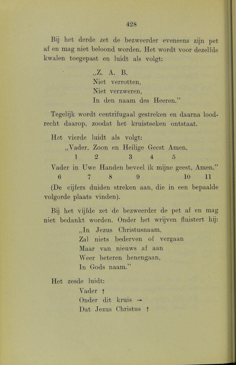 Bij het derde zet de bezweerder eveneens zijn pet af en mag niet beloond worden. Het wordt voor dezelfde kwalen toegepast en luidt als volgt: ,,Z. A. B. Niet verrotten, Niet verzweren, In den naam des Heeren.” Tegelijk wordt centrifugaal gestreken en daarna lood- recht daarop, zoodat het kruisteeken ontstaat. Het vierde luidt als volgt: „Vader, Zoon en Heilige Geest Amen. 1 2 3 4 5 Vader in Uwe Handen beveel ik mijne geest, Amen.” 6 7 8 9 10 11 (De cijfers duiden streken aan, die in een bepaalde volgorde plaats vinden). Bij het vijfde zet de bezweerder de pet af en mag niet bedankt worden. Onder het wrijven fluistert hij: „In Jezus Christusnaam, Zal niets bederven of vergaan Maar van nieuws af aan Weer beteren henengaan, In Gods naam.” Het zesde luidt: Vader t Onder dit kruis ^ Dat Jezus Christus t