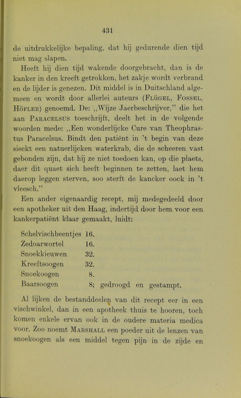 de uitdrukkelijke bepaling, dat hij gedurende dien tijd niet mag slapen. Heeft hij dien tijd wakende doorgebracht, dan is de kanker in den kreeft getrokken, het zakje wordt verbrand en de lijder is genezen. Dit middel is in Duitschland alge- meen en wordt door allerlei auteurs (Flügel, Fossel, Höfler) genoemd. De: ,,Wijze Jaerbeschrijver,” die het aan Paracelsus toeschrijft, deelt het in de volgende woorden mede: ,,Een wonderlijcke Gure van Theophras- tus Paracelsus. Bindt den patiënt in ’t begin van deze sieckt een natuerlijcken waterkrab, die de scheeren vast gebonden zijn, dat hij ze niet toedoen kan, op die plaets, daer dit quaet sich heeft beginnen te zetten, laet hem daerop leggen sterven, soo sterft de kancker oock in ’t vleesch.” Een ander eigenaardig recept, mij medegedeeld door een apotheker uit den Haag, indertijd door hem voor een kankerpatiënt klaar gemaakt, luidt: Schelvischbeentjes 16. Zedoarwortel 16. Snoekkieuwen 32. Kreeftsoogen 32. Snoekoogen 8. Baarsoogen 8; gedroogd en gestampt. Al lijken de bestanddeelen van dit recept eer in een vischwinkel, dan in een apotheek thuis te hooren, toch komen enkele ervan ook in de oudere materia medica voor. Zoo noemt Marshall een poeder uit de lenzen van snoekoogen als een middel tegen pijn in de zijde en