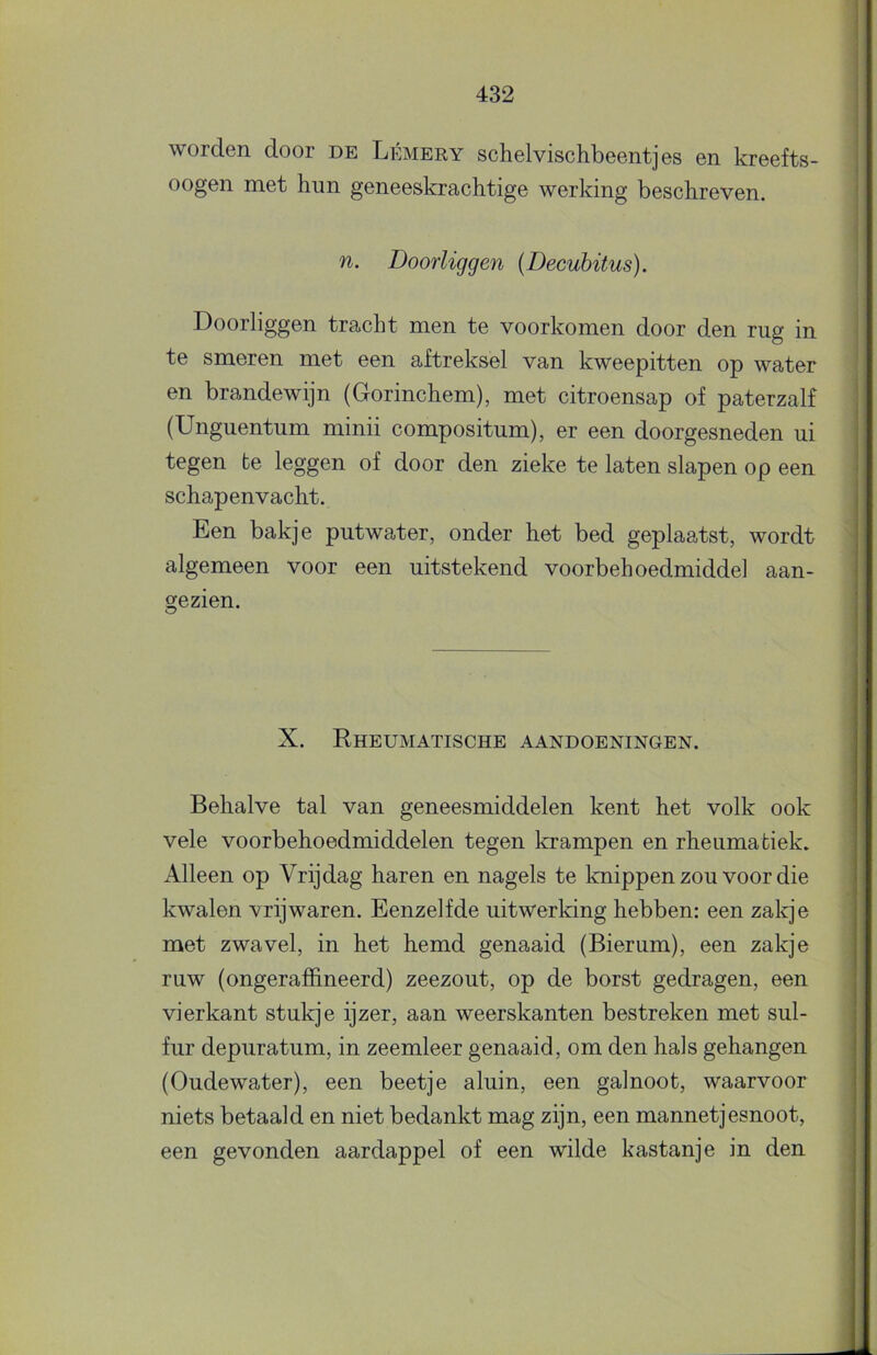 worden door de Lémery schelvischbeentjes en kreefts- oogen met hun geneeskrachtige werking beschreven. n. Doorliggen (Decubitus). Doorliggen tracht men te voorkomen door den rug in te smeren met een aftreksel van kweepitten op water en brandewijn (Gorinchem), met citroensap of paterzalf (Unguentum minii compositum), er een doorgesneden ui tegen te leggen of door den zieke te laten slapen op een schapenvacht. Een bakje putwater, onder het bed geplaatst, wordt algemeen voor een uitstekend voorbehoedmiddel aan- gezien. X. Rheumatische aandoeningen. Behalve tal van geneesmiddelen kent het volk ook vele voorbehoedmiddelen tegen Irrampen en rheumatiek. Alleen op Vrijdag haren en nagels te knippen zou voor die kwalen vrijwaren. Eenzelfde uitwerking hebben: een zakje met zwavel, in het hemd genaaid (Bierum), een zakje ruw (ongeraffineerd) zeezout, op de borst gedragen, een vierkant stukje ijzer, aan weerskanten bestreken met sul- fur depuratum, in zeemleer genaaid, om den hals gehangen (Oudewater), een beetje aluin, een galnoot, waarvoor niets betaald en niet bedankt mag zijn, een mannetjesnoot, een gevonden aardappel of een wilde kastanje in den