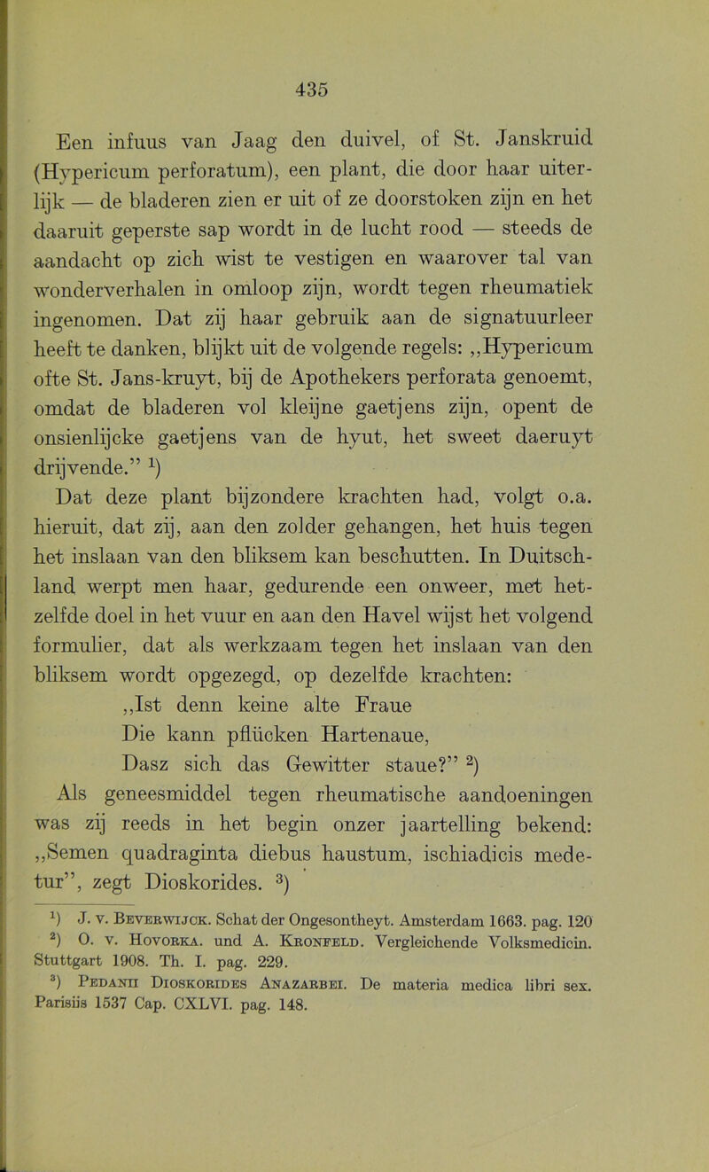 Een infuus van Jaag den duivel, of St. Janskruid (Hypericum perforatum), een plant, die door haar uiter- lijk — de bladeren zien er uit of ze doorstoken zijn en het daaruit geperste sap wordt in de lucht rood — steeds de aandacht op zich wist te vestigen en waarover tal van wonderverhalen in omloop zijn, wordt tegen rheumatiek ingenomen. Dat zij haar gebruik aan de signatuurleer heeft te danken, blijkt uit de volgende regels: „Hypericum ofte St. Jans-kruyt, bij de Apothekers perforata genoemt, omdat de bladeren vol kleijne gaetjens zijn, opent de onsienlijcke gaetjens van de hyut, het sweet daeruyt i drijvende.” Dat deze plant bijzondere krachten had, volgt o.a. I hieruit, dat zij, aan den zolder gehangen, het huis tegen het inslaan van den bliksem kan beschutten. In Duitsch- land werpt men haar, gedurende een onweer, met het- zelfde doel in het vuur en aan den Havel wijst het volgend ; formulier, dat als werkzaam tegen het inslaan van den I bliksem wordt opgezegd, op dezelfde krachten: ! ,,Ist denn keine alte Fraue j Die kann pflücken Hartenaue, Dasz sich das Gewitter staue?” i Als geneesmiddel tegen rheumatische aandoeningen was zij reeds in het begin onzer jaartelling bekend: I „Semen quadraginta diebus haustum, ischiadicis mede- ! tur”, zegt Dioskorides. J. V. Beverwijck. Schat der Ongesontheyt. Amsterdam 1663. pag. 120 O. V. Hovobka. und A. Kboneeld. Vergleichende Volksmedicin. Stuttgart 1908. Th. I. pag. 229. Pedanh Dioskorides Anazarbei. De materia medica libri sex. Parisiis 1537 Gap. CXLVI. pag. 148.